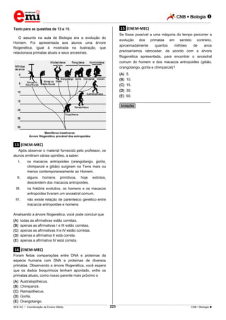 CNB  Biologia 
_________________________________________________________________________________________________________________________

Texto para as questões de 13 a 15.

.15. (ENEM-MEC)
Se fosse possível a uma máquina do tempo percorrer a

O assunto na aula de Biologia era a evolução do
Homem. Foi apresentada aos alunos uma árvore
filogenética, igual à mostrada na ilustração, que
relacionava primatas atuais e seus ancestrais.

evolução

dos

aproximadamente

primatas
quantos

em

sentido

milhões

contrário,
de

anos

precisaríamos retroceder, de acordo com a árvore
filogenética apresentada, para encontrar o ancestral
comum do homem e dos macacos antropoides (gibão,
orangotango, gorila e chimpanzé)?
(A) 5.
(B) 10.
(C) 15.
(D) 30.
(E) 60.

________________________________________________
*Anotações*

Mamíferos insetívoros
Árvore filogenética provável dos antropoides

.13. (ENEM-MEC)
Após observar o material fornecido pelo professor, os
alunos emitiram várias opiniões, a saber:
I.

os macacos antropoides (orangotango, gorila,
chimpanzé e gibão) surgiram na Terra mais ou
menos contemporaneamente ao Homem.

II.

alguns homens primitivos, hoje extintos,
descendem dos macacos antropoides.

III.

na história evolutiva, os homens e os macacos
antropoides tiveram um ancestral comum.

IV.

não existe relação de parentesco genético entre
macacos antropoides e homens.

Analisando a árvore filogenética, você pode concluir que
(A)
(B)
(C)
(D)
(E)

todas as afirmativas estão corretas.
apenas as afirmativas I e III estão corretas.
apenas as afirmativas II e IV estão corretas.
apenas a afirmativa II está correta.
apenas a afirmativa IV está correta.

.14. (ENEM-MEC)
Foram feitas comparações entre DNA e proteínas da
espécie humana com DNA e proteínas de diversos
primatas. Observando a árvore filogenética, você espera
que os dados bioquímicos tenham apontado, entre os
primatas atuais, como nosso parente mais próximo o
(A)
(B)
(C)
(D)
(E)

Australopithecus.
Chimpanzé.
Ramapithecus.
Gorila.
Orangotango.
223

___________________________________________________________________________________________________________________________________________________________________________________________________________________________________________________________________________________________________________________________________________________________________________________________________________________________ _____________________________________________________________________________________________________________

SEE-AC  Coordenação de Ensino Médio

CNB  Biologia 

 