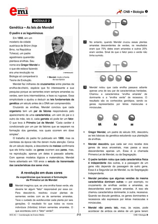 CNB  Biologia 
_________________________________________________________________________________________________________________________

*MÓDULO 2*

Genética – As leis de Mendel
O padre e as leguminosas
Em 1856, em um
mosteiro da cidade

.2. No entanto, quando Mendel cruzou essas plantas
amarelas descendentes de verdes, os resultados
eram que 75% deles eram amarelos e outros 25%
eram verdes. Sinal de que o fator para o verde não
tinha sumido.

austríaca de Brünn (hoje
Brno, na República
Tcheca), um padre
agostiniano quarentão
plantava ervilhas. Seu
nome era Gregor Mendel e
o que ele estava fazendo
era uma revolução na

© REPRODUÇÃO

Biologia só comparável à

 Mendel: muito à frente
de sua época

Teoria da Evolução.

Mendel fez milhares de cruzamentos entre plantas da

.3. Mendel notou que cada ervilha passava adiante

ervilha-de-cheiro, espécie que foi interessante a sua

apenas uma de seu par de características herdadas.
Chamou a característica “ervilha amarela” de
dominante e a “ervilha verde” de recessiva. O
resultado são os conhecidos genótipos, sendo os
genes representados por letras maiúsculas e
minúsculas.

pesquisa porque as sementes eram sempre amarelas ou
verdes, sem tons intermediários, e lisas ou rugosas. Essa
simplicidade o ajudou a deduzir as leis fundamentais da
genética um século antes de o DNA ser compreendido.
Cruzando as ervilhas, Mendel concluiu que cada
organismo tem um par de fatores responsáveis pelo
aparecimento de uma característica; um vem do pai e o
outro da mãe, isto é, cada gameta só pode ter um fator.
O que leva à Primeira Lei de Mendel: “Cada caráter é
condicionado por um par de fatores que se separam na
formação dos gametas, nos quais ocorrem em dose



Gregor Mendel, um padre do século XIX, descobriu
as leis básicas da genética estudando sua plantação
de ervilhas.



Mendel descobriu que cada ser vivo recebe dois
genes de seus ancestrais, mas passa a seus
descendentes apenas um. Essa é a chamada
Primeira Lei de Mendel, ou da Segregação.



O padre também notou que cada característica física
é independente das outras, e a passagem de um
gene não depende da passagem de outro gene.
Essa é a Segunda Lei de Mendel, ou da Segregação
Independente.



Mendel percebeu que algumas versões da mesma
característica dominam outras — por exemplo, no
cruzamento de ervilhas verdes e amarelas, as
descendentes eram sempre amarelas. A isso ele
chamou característica dominante; à outra, recessiva.
Quando se discute genética, os genes dominantes e
recessivos são expressos por letras maiúsculas e
minúsculas.



simples”.

Mendel não previu isto, mas, às vezes, pode
acontecer de ambos os alelos de um gene terem

O trabalho do padre foi publicado em 1866, mas os
cientistas da época não lhe deram muita atenção. Cerca
de um século depois, a descoberta da meiose confirmaria
que ele tinha razão: os genes ocorrem aos pares, mas,
na reprodução, apenas um deles é passado adiante.
Com apenas modelos lógicos e matemáticos, Mendel
havia adiantado em 100 anos o estudo da transmissão
das características dos seres vivos.

A revolução em duas cores
As experiências que levaram à formulação
da Primeira Lei de Mendel

.1. Mendel imaginou que, se uma ervilha fosse verde, ela
deveria ter algum “fator” responsável por essa cor.
Para

descobri-lo,

resolveu

cruzar

plantas

de

sementes verdes com as de sementes amarelas.
Teve o cuidado de autofecundar cada planta por seis
gerações. O resultado foi que todos os novos
indivíduos (híbridos) tinham sementes amarelas. O
que aconteceu com o “fator” verde?
212

___________________________________________________________________________________________________________________________________________________________________________________________________________________________________________________________________________________________________________________________________________________________________________________________________________________________ _____________________________________________________________________________________________________________

SEE-AC  Coordenação de Ensino Médio

CNB  Biologia 

 