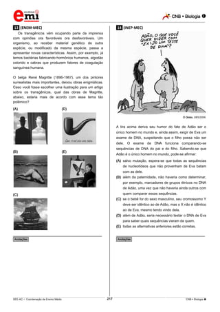 CNB  Biologia 
_________________________________________________________________________________________________________________________

.13. (ENEM-MEC)

.14. (INEP-MEC)

Os transgênicos vêm ocupando parte da imprensa
com opiniões ora favoráveis ora desfavoráveis. Um
organismo, ao receber material genético de outra
espécie, ou modificado da mesma espécie, passa a
apresentar novas características. Assim, por exemplo, já
temos bactérias fabricando hormônios humanos, algodão
colorido e cabras que produzem fatores de coagulação
sanguínea humana.
O belga René Magritte (1896-1967), um dos pintores
surrealistas mais importantes, deixou obras enigmáticas.
Caso você fosse escolher uma ilustração para um artigo
sobre os transgênicos, qual das obras de Magritte,
abaixo, estaria mais de acordo com esse tema tão
polêmico?
(A)

(D)
O Globo, 28/5/2009.

A tira acima deriva seu humor do fato de Adão ser o
único homem no mundo e, ainda assim, exigir de Eva um
exame de DNA, suspeitando que o filho possa não ser
dele. O exame de DNA funciona comparando-se
(B)

sequências de DNA do pai e do filho. Sabendo-se que

(E)

Adão é o único homem no mundo, pode-se afirmar:
(A) salvo mutação, espera-se que todas as sequências
de nucleotídeos que não provenham de Eva batam
com as dele.
(B) além da paternidade, não haveria como determinar,
por exemplo, marcadores de grupos étnicos no DNA
de Adão, uma vez que não haveria ainda outros com
quem comparar essas sequências.

(C)

(C) se o bebê for do sexo masculino, seu cromossomo Y
deve ser idêntico ao de Adão, mas o X não é idêntico
ao de Eva, mesmo tendo vindo dela.
(D) além de Adão, seria necessário testar o DNA de Eva
para saber quais sequências vieram de quem.
(E) todas as alternativas anteriores estão corretas.

________________________________________________

________________________________________________

*Anotações*

*Anotações*

217

___________________________________________________________________________________________________________________________________________________________________________________________________________________________________________________________________________________________________________________________________________________________________________________________________________________________ _____________________________________________________________________________________________________________

SEE-AC  Coordenação de Ensino Médio

CNB  Biologia 

 