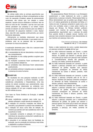 CNB  Biologia 
_________________________________________________________________________________________________________________________

.7. (ENEM-MEC)

.9. (INEP-MEC)

As cobras estão entre os animais peçonhentos que
mais causam acidentes no Brasil, principalmente na área
rural. As cascavéis (Crotalus), apesar de extremamente
venenosas, são cobras que, em relação a outras
espécies, causam poucos acidentes a humanos. Isso se
deve ao ruído de seu “chocalho”, que faz com que suas
vítimas percebam sua presença e as evitem. Esses
animais só atacam os seres humanos para sua defesa e
se alimentam de pequenos roedores e aves. Apesar
disso, elas têm sido caçadas continuamente, por serem
facilmente detectadas.
Ultimamente os cientistas observaram que essas
cobras têm ficado mais silenciosas, o que passa a ser um
problema, pois, se as pessoas não as percebem,
aumentam os riscos de acidentes.

Os pesquisadores Robert Simmons e Lue Scheepers
questionaram a visão tradicional de como a girafa
desenvolveu o pescoço comprido. Observações feitas na
África demonstraram que as girafas que atingem altura
de 4 a 5 metros geralmente se alimentam de folhas a 3
metros do solo. O pescoço comprido é usado como uma
arma nos combates corpo a corpo pelos machos na
disputa por fêmeas. As fêmeas também preferem
acasalar com machos de pescoço grande. Esses
pesquisadores argumentam que o pescoço da girafa
ficou grande devido à seleção sexual; machos com
pescoço mais comprido deixavam mais descendentes do
que machos com pescoço mais curto.

A explicação darwinista para o fato de a cascavel estar
ficando mais silenciosa é que

Sobre a visão tradicional de como a girafa desenvolve
um pescoço comprido, é correto afirmar que:

Fonte: Simmons and Scheepers, 1996. American
Naturalist Vol. 148: pp. 771-786 (adaptado).

(A) na visão tradicional baseada em Darwin, a girafa
adquire o pescoço comprido pela lei de uso e
desuso. As girafas que esticam o pescoço geram
uma prole que já nasce com pescoço mais comprido
e, cumulativamente, através das gerações, o
pescoço, em média, aumenta de tamanho.
(B) na visão tradicional baseada em Lamarck, a girafa
adquire o pescoço comprido com a sobrevivência
diferencial de girafas. Aquelas com pescoço
comprido conseguem se alimentar de folhas
inacessíveis às outras e deixam, portanto, mais
descendentes.
(C) na visão tradicional baseada em Lamarck, a girafa
adquire o pescoço comprido pela lei do uso e
desuso. Aquelas com pescoço comprido conseguem
se alimentar de folhas inacessíveis às outras e
deixam, portanto, mais descendentes.
(D) na visão tradicional baseada em Darwin, a girafa
adquire o pescoço comprido com a sobrevivência
diferencial de girafas. Aquelas com pescoço
comprido conseguem se alimentar de folhas
inacessíveis às outras e deixam, portanto, mais
descendentes.
(E) na visão tradicional baseada em Darwin, a girafa
adquire o pescoço comprido com a sobrevivência
diferencial de girafas. As girafas que esticam o
pescoço geram uma prole que já nasce com pescoço
mais comprido e, cumulativamente, através das
gerações, o pescoço, em média, aumenta de
tamanho.

(A) a necessidade de não ser descoberta e morta mudou
seu comportamento.
(B) as alterações no seu código genético surgiram para
aperfeiçoá-la.
(C) as mutações sucessivas foram acontecendo para
que ela pudesse adaptar-se.
(D) as variedades mais silenciosas foram selecionadas
positivamente.
(E) as variedades sofreram mutações para se adaptarem
à presença de seres humanos.

.8. (FUVEST-SP)
Os resultados de uma pesquisa realizada na USP
revelam que a araucária, o pinheiro brasileiro, produz
substâncias antioxidantes e fotoprotetoras. Uma das
autoras do estudo considera que, possivelmente, essa
característica esteja relacionada ao ambiente com
intensa radiação UV em que a espécie surgiu há cerca
de 200 milhões de anos.
Com base na Teoria Sintética da Evolução, é correto
afirmar que:
(A) essas substâncias surgiram para evitar que as
plantas sofressem a ação danosa da radiação UV.
(B) a radiação UV provocou mutações nas folhas da
araucária, que passaram a produzir tais substâncias.
(C) a radiação UV atuou como fator de seleção, de
maneira que plantas sem tais substâncias eram mais
suscetíveis à morte.
(D) a exposição constante à radiação UV induziu os
indivíduos de araucária a produzirem substâncias de
defesa contra tal radiação.
(E) a araucária é um exemplo típico da finalidade da
evolução, que é a produção de indivíduos mais fortes
e adaptados a qualquer ambiente.

________________________________________________
*Anotações*

221

___________________________________________________________________________________________________________________________________________________________________________________________________________________________________________________________________________________________________________________________________________________________________________________________________________________________ _____________________________________________________________________________________________________________

SEE-AC  Coordenação de Ensino Médio

CNB  Biologia 

 