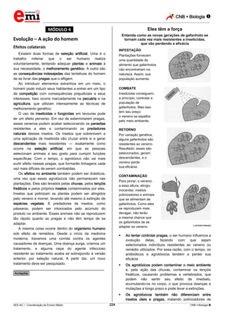 CNB  Biologia 
_________________________________________________________________________________________________________________________

Eles têm a força

*MÓDULO 4*

Entenda como as novas gerações de gafanhoto se
tornam cada vez mais resistentes a inseticidas,
que vão perdendo a eficácia

Evolução – A ação do homem
Efeitos colaterais

INFESTAÇÃO

Existem duas formas de seleção artificial. Uma é o
trabalho milenar que o ser humano realiza
voluntariamente, tentando adequar plantas e animais à
sua necessidade, o melhoramento genético. A outra são
as consequências indesejadas das tentativas do homem
de se livrar das pragas que o afligem.
Ao introduzir elementos estranhos em um meio, o
homem pode induzir seus habitantes a entrar em um tipo
de competição com consequências prejudiciais a seus
interesses. Isso ocorre marcadamente na pecuária e na
agricultura, que utilizam intensamente as técnicas de
melhoramento genético.
O uso de inseticidas e fungicidas em lavouras pode
ter um efeito perverso. Em vez de exterminarem pragas,
esses venenos podem acabar selecionando os parasitas
resistentes a eles e contaminando os predadores
naturais desses insetos. Os insetos que sobrevivem a
uma aplicação de inseticida vão cruzar entre si e gerar
descendentes mais resistentes — exatamente como
ocorre na seleção artificial, em que as pessoas
selecionam animais a seu gosto para cumprir funções
específicas. Com o tempo, o agrotóxico não vai mais
surtir efeito nessas pragas, que formarão linhagens cada
vez mais difíceis de serem combatidas.
Os efeitos no ambiente também podem ser drásticos,
uma vez que esses agrotóxicos não permanecem nas
plantações. Eles são levados pelas chuvas, pelos lençóis
freáticos e pelos próprios insetos contaminados por eles.
Insetos que polinizam as plantas podem ser atingidos
pelo veneno e morrer, levando até mesmo à extinção de
espécies vegetais. E predadores de insetos, como
pássaros, podem ser intoxicados pelo acúmulo do
produto no ambiente. Esses animais não se reproduzem
tão rápido quanto as pragas e não têm tempo de se
adaptar.
A mesma coisa ocorre dentro do organismo humano
sob efeito de remédios. Desde o início da medicina
moderna, travamos uma corrida contra os agentes
causadores de doenças. Uma doença surge, criamos um
tratamento, e alguma cepa do agente infeccioso
resistente ao tratamento acaba se sobrepondo à versão
anterior, por seleção natural. A partir daí, um novo
tratamento deve ser pesquisado.

Plantações fornecem
uma quantidade de
alimento que gafanhotos
não encontrariam na
natureza. Assim, sua
população aumenta.
COMBATE
Inseticidas conseguem,
a princípio, controlar a
população de
gafanhotos. Mas isso
tem seu preço:
o veneno se espalha
pelo meio ambiente.
RETORNO
Por variação genética,
alguns gafanhotos são
resistentes ao veneno.
Resultado: esses são
selecionados, geram
descendentes, e o
veneno perde
sua eficácia.
CONTAMINAÇÃO
Para piorar, o veneno,
a essa altura, atingiu
inocentes: insetos
polinizadores e animais
que se alimentam de
gafanhotos. Como eles
se reproduzem mais
devagar, não terão
a mesma chance que
os gafanhotos de se
adaptar ao veneno.

 ESTÚDIO PINGADO





Os agrotóxicos podem contaminar o meio ambiente
e, pela ação das chuvas, contaminar os lençóis
freáticos, causando problemas a vertebrados, que
podem não sentir seu efeito de imediato,
acumulando-os no corpo, o que provoca doenças e
mutações a longo prazo e pode levar a extinções.



________________________________________________

Ao tentar controlar pragas, o ser humano influencia a
evolução delas, fazendo com que sejam
selecionados indivíduos resistentes ao veneno ou
remédio utilizados. Por essa razão, com o tempo, os
antibióticos e agrotóxicos tendem a perder sua
eficácia.

Os agrotóxicos também não diferenciam entre
insetos úteis e pragas, matando polinizadores de

*Anotações*

224

___________________________________________________________________________________________________________________________________________________________________________________________________________________________________________________________________________________________________________________________________________________________________________________________________________________________ _____________________________________________________________________________________________________________

SEE-AC  Coordenação de Ensino Médio

CNB  Biologia 

 