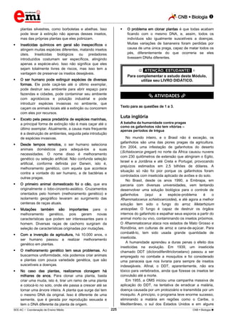CNB  Biologia 
_________________________________________________________________________________________________________________________

plantas silvestres, como borboletas e abelhas. Isso
pode levar à extinção não apenas desses insetos,
mas das próprias plantas que eles polinizam.








Inseticidas químicos em geral são inespecíficos e
atingem muitas espécies diferentes, matando insetos
úteis.
Inseticidas
biológicos
ou
predadores
introduzidos costumam ser específicos, atingindo
apenas a espécie-alvo. Isso não significa que eles
sejam totalmente livres de riscos, mas isso tem a
vantagem de preservar os insetos desejáveis.

 *ATENÇÃO, ESTUDANTE!* 
Para complementar o estudo deste Módulo,
utilize seu LIVRO DIDÁTICO.

O ser humano pode extinguir espécies de diversas
formas. Ele pode caçá-las até o último exemplar,
pode destruir seu ambiente para abrir espaço para
fazendas e cidades, pode contaminar seu ambiente
com agrotóxicos e poluição industrial e pode
introduzir espécies invasivas no ambiente, que
caçam os animais locais até a extinção ou concorrem
com eles por recursos.

*********** ATIVIDADES ***********
Texto para as questões de 1 a 3.

Luta inglória

Exceto pela pesca predatória de espécies marinhas,
a principal forma de extinção não é mais caçar até o
último exemplar. Atualmente, a causa mais frequente
é a destruição de ambientes, seguida pela introdução
de espécies invasivas.



Mutações também são importantes para o
melhoramento genético, pois geram novas
características que podem ser interessantes para o
homem. Diversas raças de cachorro surgiram da
seleção de características originadas por mutações.



Com a invenção da agricultura, há 10.000 anos, o
ser humano passou a realizar melhoramento
genético em plantas.



O melhoramento genético tem seus problemas. Ao
buscarmos uniformidade, nós podemos criar animais
e plantas com pouca variedade genética, que são
suscetíveis a doenças.



No mundo inteiro, e o Brasil não é exceção, os
gafanhotos são uma das piores pragas da agricultura.
Em 2004, uma infestação de gafanhotos do deserto
(Schistocerca gregari) no norte da África causou nuvens
com 230 quilômetros de extensão que atingiram o Egito,
Israel e a Jordânia e até Creta e Portugal, provocando
prejuízos estimados em 2,5 bilhões de dólares. A
situação só não foi pior porque os gafanhotos foram
controlados com inseticida aplicado de aviões e do solo.
No Brasil, desde os anos 1990, a Embrapa, em
parceria com diversas universidades, vem tentando
desenvolver uma solução biológica para o controle de
gafanhotos
(aqui
a
espécie-problema
é
o
Rhammatocerus schistocercoides), e até agora a melhor
solução tem sido o fungo do arroz Metarhizium
anisopliae. O fungo é capaz de destruir os órgãos
internos do gafanhoto e espalhar seus esporos a partir do
animal morto ou vivo, contaminando os insetos próximos.
O Rhammatocerus ataca nos estados de Mato Grosso e
Rondônia, em culturas de arroz e cana-de-açúcar. Para
combatê-lo, tem sido usada grande quantidade de
inseticida.
A humanidade aprendeu a duras penas o efeito dos
inseticidas na evolução. Em 1939, um inseticida
chamado DDT (diclorodifeniltricloroetano) passou a ser
empregado no combate a mosquitos e foi considerado
uma panaceia que nos livraria para sempre de insetos
indesejáveis. Afinal, o DDT, aparentemente, não era
tóxico para vertebrados, ainda que fizesse os insetos ter
convulsão até a morte.
Em 1955, a OMS iniciou uma campanha massiva de
aplicação do DDT, na tentativa de erradicar a malária,
doença causada por um protozoário e transmitida por um
mosquito. A princípio, o programa teve enorme sucesso,
eliminando a malária em regiões como o Caribe, o
Mediterrâneo, o sul dos Estados Unidos e em alguns

O primeiro animal domesticado foi o cão, que era
originalmente o lobo-cinzento-asiático. Cruzamentos
orientados pelo homem (melhoramento genético) e
isolamento geográfico levaram ao surgimento das
centenas de raças atuais.



A batalha da humanidade contra pragas
como os gafanhotos não tem vitórias –
apenas períodos de trégua

Desde tempos remotos, o ser humano seleciona
animais domésticos para adequá-los a suas
necessidades. O nome disso é melhoramento
genético ou seleção artificial. Não confunda seleção
artificial, conforme definida por Darwin, isto é,
melhoramento genético, com aquela que acontece
contra a vontade do ser humano, a de bactérias e
outras pragas.



O problema em clonar plantas é que todas acabam
ficando com o mesmo DNA, e, assim, todos os
indivíduos são igualmente suscetíveis a doenças.
Muitas variações de bananeira foram perdidas por
causa de uma única praga, capaz de matar todos os
pés, diferentemente do que ocorreria se eles
tivessem DNAs diferentes.

No caso das plantas, realizamos clonagem há
milhares de anos. Para clonar uma planta, basta
criar uma muda, isto é, tirar um ramo de uma planta
e colocá-lo no solo, onde ele passa a crescer até se
tornar uma árvore inteira. A planta que surge daí tem
o mesmo DNA da original. Isso é diferente de uma
semente, que é gerada por reprodução sexuada e
tem o DNA diferente da planta de origem.
225

___________________________________________________________________________________________________________________________________________________________________________________________________________________________________________________________________________________________________________________________________________________________________________________________________________________________ _____________________________________________________________________________________________________________

SEE-AC  Coordenação de Ensino Médio

CNB  Biologia 

 