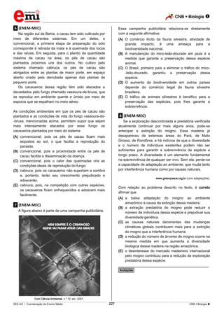 CNB  Biologia 
_________________________________________________________________________________________________________________________

Essa campanha publicitária relaciona-se diretamente
com a seguinte afirmativa:

.6. (ENEM-MEC)
Na região sul da Bahia, o cacau tem sido cultivado por
meio de diferentes sistemas. Em um deles, o
convencional, a primeira etapa de preparação do solo
corresponde à retirada da mata e à queimada dos tocos
e das raízes. Em seguida, para o plantio da quantidade
máxima de cacau na área, os pés de cacau são
plantados próximos uns dos outros. No cultivo pelo
sistema chamado cabruca, os pés de cacau são
abrigados entre as plantas de maior porte, em espaço
aberto criado pela derrubada apenas das plantas de
pequeno porte.
Os cacaueiros dessa região têm sido atacados e
devastados pelo fungo chamado vassoura-de-bruxa, que
se reproduz em ambiente quente e úmido por meio de
esporos que se espalham no meio aéreo.

(A) O comércio ilícito da fauna silvestre, atividade de
grande impacto, é uma ameaça para a
biodiversidade nacional.
(B) A manutenção do mico-leão-dourado em jaula é a
medida que garante a preservação dessa espécie
animal.
(C) O Brasil, primeiro país a eliminar o tráfico do mico-leão-dourado, garantiu a preservação dessa
espécie.
(D) O aumento da biodiversidade em outros países
depende do comércio ilegal da fauna silvestre
brasileira.
(E) O tráfico de animais silvestres é benéfico para a
preservação das espécies, pois lhes garante a
sobrevivência.

As condições ambientais em que os pés de cacau são
plantados e as condições de vida do fungo vassoura-de-bruxa, mencionadas acima, permitem supor que sejam
mais intensamente atacados por esse fungo os
cacaueiros plantados por meio do sistema

.8. (ENEM-MEC)
Se a exploração descontrolada e predatória verificada
atualmente continuar por mais alguns anos, pode-se
antecipar a extinção do mogno. Essa madeira já
desapareceu de extensas áreas do Pará, de Mato
Grosso, de Rondônia, e há indícios de que a diversidade
e o número de indivíduos existentes podem não ser
suficientes para garantir a sobrevivência da espécie a
longo prazo. A diversidade é um elemento fundamental
na sobrevivência de qualquer ser vivo. Sem ela, perde-se
a capacidade de adaptação ao ambiente, que muda tanto
por interferência humana como por causas naturais.

(A) convencional, pois os pés de cacau ficam mais
expostos ao sol, o que facilita a reprodução do
parasita.
(B) convencional, pois a proximidade entre os pés de
cacau facilita a disseminação da doença.
(C) convencional, pois o calor das queimadas cria as
condições ideais de reprodução do fungo.
(D) cabruca, pois os cacaueiros não suportam a sombra
e, portanto, terão seu crescimento prejudicado e
adoecerão.
(E) cabruca, pois, na competição com outras espécies,
os cacaueiros ficam enfraquecidos e adoecem mais
facilmente.

www.greenpeace.org.br (com adaptações).

Com relação ao problema descrito no texto, é correto
afirmar que
(A) a baixa adaptação do mogno ao ambiente
amazônico é causa da extinção dessa madeira.
(B) a extração predatória do mogno pode reduzir o
número de indivíduos dessa espécie e prejudicar sua
diversidade genética.
(C) as causas naturais decorrentes das mudanças
climáticas globais contribuem mais para a extinção
do mogno que a interferência humana.
(D) a redução do número de árvores de mogno ocorre na
mesma medida em que aumenta a diversidade
biológica dessa madeira na região amazônica.
(E) o desinteresse do mercado madeireiro internacional
pelo mogno contribuiu para a redução da exploração
predatória dessa espécie.

.7. (ENEM-MEC)
A figura abaixo é parte de uma campanha publicitária.

________________________________________________
*Anotações*

Com Ciência Ambiental, n.º 10, abr. 2007.

227

___________________________________________________________________________________________________________________________________________________________________________________________________________________________________________________________________________________________________________________________________________________________________________________________________________________________ _____________________________________________________________________________________________________________

SEE-AC  Coordenação de Ensino Médio

CNB  Biologia 

 