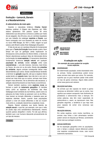 CNB  Biologia  
_________________________________________________________________________________________________________________________ 
___________________________________________________________________________________________________________________________________________________________________________________________________________________________________________________________________________________________________________________________________________________________________________________________________________________________ _____________________________________________________________________________________________________________ 
SEE-AC  Coordenação de Ensino Médio 218 CNB  Biologia  
*MÓDULO 3* 
Evolução – Lamarck, Darwin 
e o Neodarwinismo 
A sobrevivência do mais apto 
Quando o naturalista britânico Charles Darwin 
resolveu publicar A Origem das Espécies , em 1859, 
estava apreensivo. Ele passou quase 30 anos 
elaborando sua obra-prima e a levava a público por medo 
de ser plagiado. Aos 50 anos, era um cientista respeitado 
por seu trabalho de catalogar espécies e fósseis, que 
havia começado com sua travessia ao redor do mundo 
no navio HMS Beagle, de 1831 a 1836, viagem na qual 
passou pelo Brasil e pelas ilhas Galápagos (Equador). 
O fato de ele ser um cientista influente foi fundamental 
para que a Teoria da Evolução fosse levada a sério. Num 
tempo em que os geólogos ainda explicavam os 
dinossauros como produtos do dilúvio bíblico, a teoria de 
Darwin abandonava qualquer ideia de intervenção divina 
na formação de novas espécies. O mecanismo darwinista 
fundamental chama-se seleção natural: em qualquer 
população de animais, existe variação entre suas 
características — uns são maiores, menores, mais fortes 
ou fracos, de uma cor ou de outra. Diante das pressões 
do ambiente, alguns animais conseguirão deixar mais 
descendentes que outros. Essas características tenderão 
a dominar na geração seguinte, até que a espécie inteira 
acabe tendo um aspecto novo. Isso não tem a ver com o 
animal ser mais forte que os outros: animais mais fortes 
exigem mais alimentos. Se os alimentos são escassos, a 
seleção natural favorecerá os mais fracos e econômicos. 
Darwin também explicou como espécies novas se 
formam a partir do isolamento geográfico. O cientista 
notou como as espécies de tentilhões das ilhas 
Galápagos eram similares às da América, assim como os 
pássaros do Cabo Verde se pareciam com os da África, 
mas haviam se tornado diferentes o bastante para ser 
espécies distintas. Assim, quando duas populações 
passam a viver em locais diferentes e não se cruzam 
mais entre si, a seleção natural leva a espécies novas. 
Depois, Darwin ampliaria sua teoria falando de 
seleção sexual, o que faz, por exemplo, com que o rabo 
do pavão seja uma característica interessante, mesmo 
quando parece atrapalhar o bicho. Foi ele que afirmou 
também que o ser humano descende provavelmente de 
um tipo de macaco. 
________________________________________________ 
*Anotações* 
 ESTÚDIO PINGADO 
A seleção em ação 
Um exemplo de como podem ter surgido 
novas espécies 
.1. DIVERSIDADE 
Em determinada população, existe diversidade entre 
os animais. Certas características podem tornar 
esses animais mais aptos que outros. Por exemplo, 
suponha que os gnus resolvam pastar onde existe 
um tipo de grama venenosa. Alguns deles podem 
comer essa grama sem adoecer. 
.2. SELEÇÃO NATURAL 
Os animais que são capazes de resistir à grama 
venenosa se alimentam melhor que os outros. Isso 
significa que acabam escapando mais facilmente de 
predadores e sobrevivendo mais a doenças. Em 
outras palavras, eles têm maior capacidade de 
sobrevivência e, assim, se reproduzem mais. Nas 
gerações seguintes, a tendência é que haja mais 
gnus capazes de comer erva venenosa que 
incapazes. 
SELEÇÃO SEXUAL 
Em certas espécies, como muitos mamíferos, os 
animais mais fortes e bem alimentados também 
podem vencer em disputas por fêmeas, aumentando 
ainda mais sua vantagem evolutiva. 
.3. NOVAS ESPÉCIES 
Se há separação geográfica entre as populações, 
com o tempo a seleção natural diferencial poderá 
criar espécies completamente novas, caso ocorra 
isolamento reprodutivo. 
 