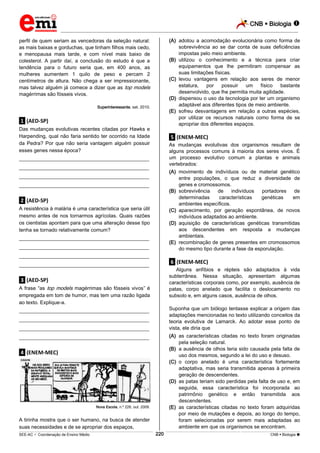 CNB  Biologia  
_________________________________________________________________________________________________________________________ 
___________________________________________________________________________________________________________________________________________________________________________________________________________________________________________________________________________________________________________________________________________________________________________________________________________________________ _____________________________________________________________________________________________________________ 
SEE-AC  Coordenação de Ensino Médio 220 CNB  Biologia  
perfil de quem seriam as vencedoras da seleção natural: 
as mais baixas e gorduchas, que tinham filhos mais cedo, 
e menopausa mais tarde, e com nível mais baixo de 
colesterol. A partir daí, a conclusão do estudo é que a 
tendência para o futuro seria que, em 400 anos, as 
mulheres aumentem 1 quilo de peso e percam 2 
centímetros de altura. Não chega a ser impressionante, 
mas talvez alguém já comece a dizer que as top models 
magérrimas são fósseis vivos. 
Superinteressante, set. 2010. 
.1. (AED-SP) 
Das mudanças evolutivas recentes citadas por Hawks e 
Harpending, qual não faria sentido ter ocorrido na Idade 
da Pedra? Por que não seria vantagem alguém possuir 
esses genes nessa época? 
___________________________________________________ 
___________________________________________________ 
___________________________________________________ 
___________________________________________________ 
.2. (AED-SP) 
A resistência à malária é uma característica que seria útil 
mesmo antes de nos tornarmos agrícolas. Quais razões 
os cientistas apontam para que uma alteração desse tipo 
tenha se tornado relativamente comum? 
___________________________________________________ 
___________________________________________________ 
___________________________________________________ 
___________________________________________________ 
.3. (AED-SP) 
A frase “as top models magérrimas são fósseis vivos” é 
empregada em tom de humor, mas tem uma razão ligada 
ao texto. Explique-a. 
___________________________________________________ 
___________________________________________________ 
___________________________________________________ 
___________________________________________________ 
.4. (ENEM-MEC) 
Nova Escola, n.º 226, out. 2009. 
A tirinha mostra que o ser humano, na busca de atender 
suas necessidades e de se apropriar dos espaços, 
(A) adotou a acomodação evolucionária como forma de 
sobrevivência ao se dar conta de suas deficiências 
impostas pelo meio ambiente. 
(B) utilizou o conhecimento e a técnica para criar 
equipamentos que lhe permitiram compensar as 
suas limitações físicas. 
(C) levou vantagens em relação aos seres de menor 
estatura, por possuir um físico bastante 
desenvolvido, que lhe permitia muita agilidade. 
(D) dispensou o uso da tecnologia por ter um organismo 
adaptável aos diferentes tipos de meio ambiente. 
(E) sofreu desvantagens em relação a outras espécies, 
por utilizar os recursos naturais como forma de se 
apropriar dos diferentes espaços. 
.5. (ENEM-MEC) 
As mudanças evolutivas dos organismos resultam de 
alguns processos comuns à maioria dos seres vivos. É 
um processo evolutivo comum a plantas e animais 
vertebrados: 
(A) movimento de indivíduos ou de material genético 
entre populações, o que reduz a diversidade de 
genes e cromossomos. 
(B) sobrevivência de indivíduos portadores de 
determinadas características genéticas em 
ambientes específicos. 
(C) aparecimento, por geração espontânea, de novos 
indivíduos adaptados ao ambiente. 
(D) aquisição de características genéticas transmitidas 
aos descendentes em resposta a mudanças 
ambientais. 
(E) recombinação de genes presentes em cromossomos 
do mesmo tipo durante a fase da esporulação. 
.6. (ENEM-MEC) 
Alguns anfíbios e répteis são adaptados à vida 
subterrânea. Nessa situação, apresentam algumas 
características corporais como, por exemplo, ausência de 
patas, corpo anelado que facilita o deslocamento no 
subsolo e, em alguns casos, ausência de olhos. 
Suponha que um biólogo tentasse explicar a origem das 
adaptações mencionadas no texto utilizando conceitos da 
teoria evolutiva de Lamarck. Ao adotar esse ponto de 
vista, ele diria que 
(A) as características citadas no texto foram originadas 
pela seleção natural. 
(B) a ausência de olhos teria sido causada pela falta de 
uso dos mesmos, segundo a lei do uso e desuso. 
(C) o corpo anelado é uma característica fortemente 
adaptativa, mas seria transmitida apenas à primeira 
geração de descendentes. 
(D) as patas teriam sido perdidas pela falta de uso e, em 
seguida, essa característica foi incorporada ao 
patrimônio genético e então transmitida aos 
descendentes. 
(E) as características citadas no texto foram adquiridas 
por meio de mutações e depois, ao longo do tempo, 
foram selecionadas por serem mais adaptadas ao 
ambiente em que os organismos se encontram. 
 