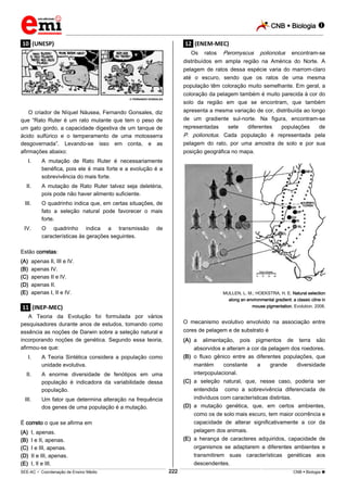 CNB  Biologia  
_________________________________________________________________________________________________________________________ 
___________________________________________________________________________________________________________________________________________________________________________________________________________________________________________________________________________________________________________________________________________________________________________________________________________________________ _____________________________________________________________________________________________________________ 
SEE-AC  Coordenação de Ensino Médio 222 CNB  Biologia  
.10. (UNESP) 
 FERNANDO GONSALES 
O criador de Níquel Náusea, Fernando Gonsales, diz 
que “Rato Ruter é um rato mutante que tem o peso de 
um gato gordo, a capacidade digestiva de um tanque de 
ácido sulfúrico e o temperamento de uma motosserra 
desgovernada”. Levando-se isso em conta, e as 
afirmações abaixo: 
I. A mutação de Rato Ruter é necessariamente 
benéfica, pois ele é mais forte e a evolução é a 
sobrevivência do mais forte. 
II. A mutação de Rato Ruter talvez seja deletéria, 
pois pode não haver alimento suficiente. 
III. O quadrinho indica que, em certas situações, de 
fato a seleção natural pode favorecer o mais 
forte. 
IV. O quadrinho indica a transmissão de 
características às gerações seguintes. 
Estão corretas: 
(A) apenas Il, III e lV. 
(B) apenas IV. 
(C) apenas II e lV. 
(D) apenas II. 
(E) apenas I, II e IV. 
.11. (INEP-MEC) 
A Teoria da Evolução foi formulada por vários 
pesquisadores durante anos de estudos, tomando como 
essência as noções de Darwin sobre a seleção natural e 
incorporando noções de genética. Segundo essa teoria, 
afirmou-se que: 
I. A Teoria Sintética considera a população como 
unidade evolutiva. 
II. A enorme diversidade de fenótipos em uma 
população é indicadora da variabilidade dessa 
população. 
III. Um fator que determina alteração na frequência 
dos genes de uma população é a mutação. 
É correto o que se afirma em 
(A) I, apenas. 
(B) I e II, apenas. 
(C) I e III, apenas. 
(D) II e III, apenas. 
(E) I, lI e III. 
.12. (ENEM-MEC) 
Os ratos Peromyscus polionotus encontram-se 
distribuídos em ampla região na América do Norte. A 
pelagem de ratos dessa espécie varia do marrom-claro 
até o escuro, sendo que os ratos de uma mesma 
população têm coloração muito semelhante. Em geral, a 
coloração da pelagem também é muito parecida à cor do 
solo da região em que se encontram, que também 
apresenta a mesma variação de cor, distribuída ao longo 
de um gradiente sul-norte. Na figura, encontram-se 
representadas sete diferentes populações de 
P. polionotus. Cada população é representada pela 
pelagem do rato, por uma amostra de solo e por sua 
posição geográfica no mapa. 
MULLEN, L. M.; HOEKSTRA, H. E. Natural selection 
along an environmental gradient: a classic cline in 
mouse pigmentation. Evolution, 2008. 
O mecanismo evolutivo envolvido na associação entre 
cores de pelagem e de substrato é 
(A) a alimentação, pois pigmentos de terra são 
absorvidos e alteram a cor da pelagem dos roedores. 
(B) o fluxo gênico entre as diferentes populações, que 
mantém constante a grande diversidade 
interpopulacional. 
(C) a seleção natural, que, nesse caso, poderia ser 
entendida como a sobrevivência diferenciada de 
indivíduos com características distintas. 
(D) a mutação genética, que, em certos ambientes, 
como os de solo mais escuro, tem maior ocorrência e 
capacidade de alterar significativamente a cor da 
pelagem dos animais. 
(E) a herança de caracteres adquiridos, capacidade de 
organismos se adaptarem a diferentes ambientes e 
transmitirem suas características genéticas aos 
descendentes. 
 