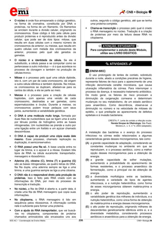 CNB  Biologia  
_________________________________________________________________________________________________________________________ 
___________________________________________________________________________________________________________________________________________________________________________________________________________________________________________________________________________________________________________________________________________________________________________________________________________________________ _____________________________________________________________________________________________________________ 
SEE-AC  Coordenação de Ensino Médio 206 CNB  Biologia  
 O núcleo é onde fica armazenado o código genético, 
na forma de cromatina, constituída por DNA e 
proteínas, na forma de um filamento. Os filamentos 
se enrolam durante a divisão celular, originando os 
cromossomos. Esse código é lido pela célula para 
produzir proteínas e é reproduzido antes da divisão 
celular, que pode ser de dois tipos: mitose, que 
resulta em duas células com o mesmo número de 
cromossomos da anterior; ou meiose, que resulta em 
quatro células com metade dos cromossomos da 
anterior, processo pelo qual são gerados os 
gametas. 
 O núcleo é a identidade da célula. Se ele é 
substituído, a célula passa a se comportar como se 
pertencesse a outro indivíduo — é o que acontece no 
processo de clonagem e também na produção de 
células-tronco. 
 Mitose é o processo pelo qual uma célula diploide, 
isto é, com um par de cada cromossomo, dá origem 
a outra célula idêntica e também diploide. Na mitose, 
os cromossomos se duplicam, afastam-se para os 
cantos da célula, e ela se parte ao meio. 
 Meiose é o processo para a criação de células 
haploides, com apenas uma versão de cada 
cromossomo, destinadas a ser gametas, como 
espermatozoides e óvulos. Durante a meiose, os 
cromossomos podem trocar pedaços com seus 
pares, aumentando a variabilidade genética. 
 O DNA é uma molécula muito longa, formada por 
duas fitas de nucleotídeos que se ligam uma à outra 
por tênues pontes de hidrogênio entre as bases 
nitrogenadas. Um nucleotídeo se prende a outro por 
uma ligação entre um fosfato e um açúcar chamado 
desoxirribose. 
 O DNA é capaz de produzir uma cópia exata dele 
mesmo. Esse processo, chamado replicação ou 
duplicação, é semiconservativo. 
 O RNA possui uma fita só. A base uracila entra no 
lugar da timina, e o açúcar é a ribose. Existem três 
tipos de RNA na célula eucarionte: transportador, 
mensageiro e ribossômico. 
 Adenina (A), citosina (C), timina (T) e guanina (G) 
são as bases nitrogenadas, as quatro letras do DNA. 
Na fita dupla, uma adenina sempre se liga a uma 
timina, e uma guanina sempre se liga a uma citosina. 
 O DNA não é o responsável direto pela produção de 
proteínas. Isso é feito pelo RNA criado com as 
informações do DNA, por meio do processo de 
transcrição e tradução. 
 No núcleo, a fita de DNA é aberta e, a partir dela, é 
criada uma fita de RNA mensageiro que copia suas 
informações. 
 No citoplasma, o RNA mensageiro é lido em 
sequência pelos ribossomos. A informação contida 
nele é suficiente para formar uma proteína. 
 Com a ajuda do RNA transportador, que vai buscá- 
-los no citoplasma, componentes de proteína 
chamados aminoácidos são encaixados uns aos 
outros, segundo o código genético, até que se tenha 
uma proteína completa. 
 Chama-se transcrição o processo pelo qual é criado 
o RNA mensageiro no núcleo. Tradução é a criação 
de proteínas por meio da leitura desse RNA no 
citoplasma. 
 *ATENÇÃO, ESTUDANTE!*  
Para complementar o estudo deste Módulo, 
utilize seu LIVRO DIDÁTICO. 
*********** ATIVIDADES *********** 
.1. (ENEM-MEC) 
O uso prolongado de lentes de contato, sobretudo 
durante a noite, aliado a condições precárias de higiene, 
representa fatores de risco para o aparecimento de uma 
infecção denominada ceratite microbiana, que causa 
ulceração inflamatória da córnea. Para interromper o 
processo da doença, é necessário tratamento antibiótico. 
De modo geral, os fatores de risco provocam a 
diminuição da oxigenação corneana e determinam 
mudanças no seu metabolismo, de um estado aeróbico 
para anaeróbico. Como decorrência, observa-se a 
diminuição no número e na velocidade de mitoses do 
epitélio, o que predispõe ao aparecimento de defeitos 
epiteliais e à invasão bacteriana. 
CRESTA, F. Lente de contato e infecção ocular. 
Revista Sinopse de Oftalmologia. São Paulo: 
Moreira Jr., v. 4, n.º 4, 2002 (adaptado). 
A instalação das bactérias e o avanço do processo 
infeccioso na córnea estão relacionados a algumas 
características gerais desses microrganismos, tais como: 
(A) a grande capacidade de adaptação, considerando as 
constantes mudanças no ambiente em que se 
reproduzem, e o processo aeróbico, como a melhor 
opção desses microrganismos para a obtenção de 
energia. 
(B) a grande capacidade de sofrer mutações, 
aumentando a probabilidade do aparecimento de 
formas resistentes, e o processo anaeróbico da 
fermentação, como a principal via de obtenção de 
energia. 
(C) a diversidade morfológica entre as bactérias, 
aumentando a variedade de tipos de agentes 
infecciosos, e a nutrição heterotrófica, como forma 
de esses microrganismos obterem matéria-prima e 
energia. 
(D) o alto poder de reprodução, aumentando a 
variabilidade genética dos milhares de indivíduos, e a 
nutrição heterotrófica, como única forma de obtenção 
de matéria-prima e energia desses microrganismos. 
(E) o alto poder de reprodução, originando milhares de 
descendentes geneticamente idênticos entre si, e a 
diversidade metabólica, considerando processos 
aeróbicos e anaeróbicos para a obtenção de energia. 
 