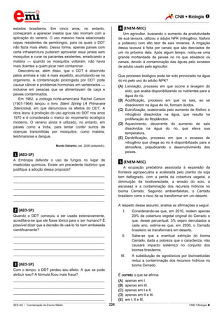 CNB  Biologia  
_________________________________________________________________________________________________________________________ 
___________________________________________________________________________________________________________________________________________________________________________________________________________________________________________________________________________________________________________________________________________________________________________________________________________________________ _____________________________________________________________________________________________________________ 
SEE-AC  Coordenação de Ensino Médio 226 CNB  Biologia  
estados brasileiros. Em cinco anos, no entanto, 
começaram a aparecer insetos que não morriam com a 
aplicação do veneno. O uso massivo havia selecionado 
cepas resistentes de pernilongos, para os quais o DDT 
não fazia mais efeito. Dessa forma, apenas países com 
certa infraestrutura puderam aproveitar essa janela sem 
mosquitos e curar os pacientes existentes, erradicando a 
malária — quando os mosquitos voltaram, não havia 
mais doentes a quem picar nem contaminar. 
Descobriu-se, além disso, que o DDT é absorvido 
pelos animais e não é mais expelido, acumulando-se no 
organismo. A contaminação prolongada por DDT pode 
causar câncer e problemas hormonais em vertebrados — 
inclusive em pessoas que se alimentavam de caça e 
peixes contaminados. 
Em 1962, a zoóloga norte-americana Rachel Carson 
(1907-1964) lançou o livro Silent Spring (A Primavera 
Silenciosa), em que denunciava os efeitos do DDT. A 
obra levou à proibição do uso agrícola do DDT nos anos 
1970 e é considerada o marco do movimento ecológico 
moderno. O veneno ainda é utilizado, no entanto, em 
países como a Índia, para tentar conter surtos de 
doenças transmitidas por mosquitos, como malária, 
leishmaniose e dengue. 
Mundo Estranho, set. 2008 (adaptado). 
.1. (AED-SP) 
A Embrapa defende o uso de fungos no lugar de 
inseticidas químicos. Existe um precedente histórico que 
justifique a adoção dessa proposta? 
___________________________________________________ 
___________________________________________________ 
___________________________________________________ 
___________________________________________________ 
___________________________________________________ 
.2. (AED-SP) 
Quando o DDT começou a ser usado extensivamente, 
acreditava-se que ele fosse tóxico para o ser humano? É 
possível dizer que a decisão de usá-lo foi bem embasada 
cientificamente? 
___________________________________________________ 
___________________________________________________ 
___________________________________________________ 
___________________________________________________ 
.3. (AED-SP) 
Com o tempo, o DDT perdeu seu efeito. A que se pode 
atribuir isso? A fórmula ficou mais fraca? 
___________________________________________________ 
___________________________________________________ 
___________________________________________________ 
___________________________________________________ 
.4. (ENEM-MEC) 
Um agricultor, buscando o aumento da produtividade 
de sua lavoura, utilizou o adubo NPK (nitrogênio, fósforo 
e potássio) com alto teor de sais minerais. A irrigação 
dessa lavoura é feita por canais que são desviados de 
um rio próximo dela. Após algum tempo, notou-se uma 
grande mortandade de peixes no rio que abastece os 
canais, devido à contaminação das águas pelo excesso 
de adubo usado pelo agricultor. 
Que processo biológico pode ter sido provocado na água 
do rio pelo uso do adubo NPK? 
(A) Lixiviação, processo em que ocorre a lavagem do 
solo, que acaba disponibilizando os nutrientes para a 
água do rio. 
(B) Acidificação, processo em que os sais, ao se 
dissolverem na água do rio, formam ácidos. 
(C) Eutrofização, ocasionada pelo aumento de fósforo e 
nitrogênio dissolvidos na água, que resulta na 
proliferação do fitoplâncton. 
(D) Aquecimento, decorrente do aumento de sais 
dissolvidos na água do rio, que eleva sua 
temperatura. 
(E) Denitrificação, processo em que o excesso de 
nitrogênio que chega ao rio é disponibilizado para a 
atmosfera, prejudicando o desenvolvimento dos 
peixes. 
.5. (ENEM-MEC) 
A ocupação predatória associada à expansão da 
fronteira agropecuária e acelerada pelo plantio da soja 
tem deflagrado, com a perda da cobertura vegetal, a 
diminuição da biodiversidade, a erosão do solo, a 
escassez e a contaminação dos recursos hídricos no 
bioma Cerrado. Segundo ambientalistas, o Cerrado 
brasileiro corre o risco de se transformar em um deserto. 
A respeito desse assunto, analise as afirmações a seguir. 
I. Considerando-se que, em 2010, restem apenas 
20% da cobertura vegetal original do Cerrado e 
que, desse percentual, 3% sejam derrubados a 
cada ano, estima-se que, em 2030, o Cerrado 
brasileiro se transformará em deserto. 
II. Sabe-se que a eventual extinção do bioma 
Cerrado, dada a pobreza que o caracteriza, não 
causará impacto sistêmico no conjunto dos 
biomas brasileiros. 
III. A substituição de agrotóxicos por bioinseticidas 
reduz a contaminação dos recursos hídricos no 
bioma Cerrado. 
É correto o que se afirma 
(A) apenas em I. 
(B) apenas em III. 
(C) apenas em I e II. 
(D) apenas em II e III. 
(E) em l, II e III. 
 