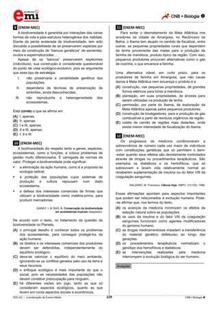 CNB  Biologia  
_________________________________________________________________________________________________________________________ 
___________________________________________________________________________________________________________________________________________________________________________________________________________________________________________________________________________________________________________________________________________________________________________________________________________________________ _____________________________________________________________________________________________________________ 
SEE-AC  Coordenação de Ensino Médio 228 CNB  Biologia  
.9. (ENEM-MEC) 
A biodiversidade é garantida por interações das várias 
formas de vida e pela estrutura heterogênea dos habitats. 
Diante da perda acelerada de biodiversidade, tem sido 
discutida a possibilidade de se preservarem espécies por 
meio da construção de “bancos genéticos” de sementes, 
óvulos e espermatozoides. 
Apesar de os “bancos” preservarem espécimes 
(indivíduos), sua construção é considerada questionável 
do ponto de vista ecológico-evolutivo, pois se argumenta 
que esse tipo de estratégia: 
I. não preservaria a variabilidade genética das 
populações; 
II. dependeria de técnicas de preservação de 
embriões, ainda desconhecidas; 
III. não reproduziria a heterogeneidade dos 
ecossistemas. 
Está correto o que se afirma em 
(A) I, apenas. 
(B) II, apenas. 
(C) I e III, apenas. 
(D) II e III, apenas. 
(E) I, II e III. 
.10. (ENEM-MEC) 
A biodiversidade diz respeito tanto a genes, espécies, 
ecossistemas, como a funções, e coloca problemas de 
gestão muito diferenciados. É carregada de normas de 
valor. Proteger a biodiversidade pode significar: 
 a eliminação da ação humana, como é a proposta da 
ecologia radical; 
 a proteção das populações cujos sistemas de 
produção e cultura repousam num dado 
ecossistema; 
 a defesa dos interesses comerciais de firmas que 
utilizam a biodiversidade como matéria-prima, para 
produzir mercadorias. 
GARAY, I. & DIAS, B. Conservação da biodiversidade 
em ecossistemas tropicais (adaptado). 
De acordo com o texto, no tratamento da questão da 
biodiversidade no Planeta, 
(A) o principal desafio é conhecer todos os problemas 
dos ecossistemas, para conseguir protegê-los da 
ação humana. 
(B) os direitos e os interesses comerciais dos produtores 
devem ser defendidos, independentemente do 
equilíbrio ecológico. 
(C) deve-se valorizar o equilíbrio do meio ambiente, 
ignorando-se os conflitos gerados pelo uso da terra e 
seus recursos. 
(D) o enfoque ecológico é mais importante do que o 
social, pois as necessidades das populações não 
devem constituir preocupação para ninguém. 
(E) há diferentes visões em jogo, tanto as que só 
consideram aspectos ecológicos, quanto as que 
levam em conta aspectos sociais e econômicos. 
.11. (ENEM-MEC) 
Para evitar o desmatamento da Mata Atlântica nos 
arredores da cidade de Amargosa, no Recôncavo da 
Bahia, o Ibama tem atuado no sentido de fiscalizar, entre 
outras, as pequenas propriedades rurais que dependem 
da lenha proveniente das matas para a produção da 
farinha de mandioca, produto típico da região. Com isso, 
pequenos produtores procuram alternativas como o gás 
de cozinha, o que encarece a farinha. 
Uma alternativa viável, em curto prazo, para os 
produtores de farinha em Amargosa, que não cause 
danos à Mata Atlântica nem encareça o produto é a 
(A) construção, nas pequenas propriedades, de grandes 
fornos elétricos para torrar a mandioca. 
(B) plantação, em suas propriedades, de árvores para 
serem utilizadas na produção de lenha. 
(C) permissão, por parte do Ibama, da exploração da 
Mata Atlântica apenas pelos pequenos produtores. 
(D) construção de biodigestores, para a produção de gás 
combustível a partir de resíduos orgânicos da região. 
(E) coleta de carvão de regiões mais distantes, onde 
existe menor intensidade de fiscalização do Ibama. 
.12. (ENEM-MEC) 
Os progressos da medicina condicionaram a 
sobrevivência de número cada vez maior de indivíduos 
com constituições genéticas que só permitem o bem- 
-estar quando seus efeitos são devidamente controlados 
através de drogas ou procedimentos terapêuticos. São 
exemplos os diabéticos e os hemofílicos, que só 
sobrevivem e levam vida relativamente normal ao 
receberem suplementação de insulina ou do fator VIII da 
coagulação sanguínea. 
SALZANO, M. Francisco. Ciência Hoje: SBPC: 21(125), 1996. 
Essas afirmações apontam para aspectos importantes 
que podem ser relacionados à evolução humana. Pode- 
-se afirmar que, nos termos do texto, 
(A) os avanços da medicina minimizam os efeitos da 
seleção natural sobre as populações. 
(B) os usos da insulina e do fator VIII da coagulação 
sanguínea funcionam como agentes modificadores 
do genoma humano. 
(C) as drogas medicamentosas impedem a transferência 
do material genético defeituoso ao longo das 
gerações. 
(D) os procedimentos terapêuticos normalizam o 
genótipo dos hemofílicos e diabéticos. 
(E) as intervenções realizadas pela medicina 
interrompem a evolução biológica do ser humano. 
________________________________________________ 
*Anotações* 
