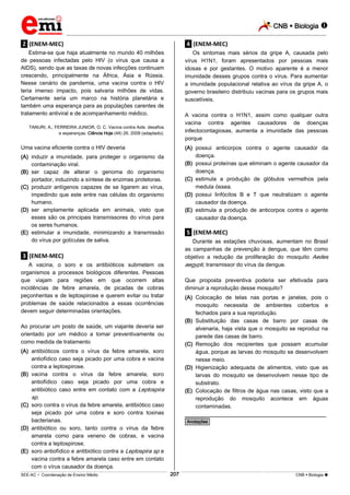 CNB  Biologia  
_________________________________________________________________________________________________________________________ 
___________________________________________________________________________________________________________________________________________________________________________________________________________________________________________________________________________________________________________________________________________________________________________________________________________________________ _____________________________________________________________________________________________________________ 
SEE-AC  Coordenação de Ensino Médio 207 CNB  Biologia  
.2. (ENEM-MEC) 
Estima-se que haja atualmente no mundo 40 milhões 
de pessoas infectadas pelo HIV (o vírus que causa a 
AIDS), sendo que as taxas de novas infecções continuam 
crescendo, principalmente na África, Ásia e Rússia. 
Nesse cenário de pandemia, uma vacina contra o HIV 
teria imenso impacto, pois salvaria milhões de vidas. 
Certamente seria um marco na história planetária e 
também uma esperança para as populações carentes de 
tratamento antiviral e de acompanhamento médico. 
TANURI, A.; FERREIRA JUNIOR, O. C. Vacina contra Aids: desafios 
e esperanças. Ciência Hoje (44) 26, 2009 (adaptado). 
Uma vacina eficiente contra o HIV deveria 
(A) induzir a imunidade, para proteger o organismo da 
contaminação viral. 
(B) ser capaz de alterar o genoma do organismo 
portador, induzindo a síntese de enzimas protetoras. 
(C) produzir antígenos capazes de se ligarem ao vírus, 
impedindo que este entre nas células do organismo 
humano. 
(D) ser amplamente aplicada em animais, visto que 
esses são os principais transmissores do vírus para 
os seres humanos. 
(E) estimular a imunidade, minimizando a transmissão 
do vírus por gotículas de saliva. 
.3. (ENEM-MEC) 
A vacina, o soro e os antibióticos submetem os 
organismos a processos biológicos diferentes. Pessoas 
que viajam para regiões em que ocorrem altas 
incidências de febre amarela, de picadas de cobras 
peçonhentas e de leptospirose e querem evitar ou tratar 
problemas de saúde relacionados a essas ocorrências 
devem seguir determinadas orientações. 
Ao procurar um posto de saúde, um viajante deveria ser 
orientado por um médico a tomar preventivamente ou 
como medida de tratamento 
(A) antibióticos contra o vírus da febre amarela, soro 
antiofídico caso seja picado por uma cobra e vacina 
contra a leptospirose. 
(B) vacina contra o vírus da febre amarela, soro 
antiofídico caso seja picado por uma cobra e 
antibiótico caso entre em contato com a Leptospira 
sp. 
(C) soro contra o vírus da febre amarela, antibiótico caso 
seja picado por uma cobra e soro contra toxinas 
bacterianas. 
(D) antibiótico ou soro, tanto contra o vírus da febre 
amarela como para veneno de cobras, e vacina 
contra a leptospirose. 
(E) soro antiofídico e antibiótico contra a Leptospira sp e 
vacina contra a febre amarela caso entre em contato 
com o vírus causador da doença. 
.4. (ENEM-MEC) 
Os sintomas mais sérios da gripe A, causada pelo 
vírus H1N1, foram apresentados por pessoas mais 
idosas e por gestantes. O motivo aparente é a menor 
imunidade desses grupos contra o vírus. Para aumentar 
a imunidade populacional relativa ao vírus da gripe A, o 
governo brasileiro distribuiu vacinas para os grupos mais 
suscetíveis. 
A vacina contra o H1N1, assim como qualquer outra 
vacina contra agentes causadores de doenças 
infectocontagiosas, aumenta a imunidade das pessoas 
porque 
(A) possui anticorpos contra o agente causador da 
doença. 
(B) possui proteínas que eliminam o agente causador da 
doença. 
(C) estimula a produção de glóbulos vermelhos pela 
medula óssea. 
(D) possui linfócitos B e T que neutralizam o agente 
causador da doença. 
(E) estimula a produção de anticorpos contra o agente 
causador da doença. 
.5. (ENEM-MEC) 
Durante as estações chuvosas, aumentam no Brasil 
as campanhas de prevenção à dengue, que têm como 
objetivo a redução da proliferação do mosquito Aedes 
aegypti, transmissor do vírus da dengue. 
Que proposta preventiva poderia ser efetivada para 
diminuir a reprodução desse mosquito? 
(A) Colocação de telas nas portas e janelas, pois o 
mosquito necessita de ambientes cobertos e 
fechados para a sua reprodução. 
(B) Substituição das casas de barro por casas de 
alvenaria, haja vista que o mosquito se reproduz na 
parede das casas de barro. 
(C) Remoção dos recipientes que possam acumular 
água, porque as larvas do mosquito se desenvolvem 
nesse meio. 
(D) Higienização adequada de alimentos, visto que as 
larvas do mosquito se desenvolvem nesse tipo de 
substrato. 
(E) Colocação de filtros de água nas casas, visto que a 
reprodução do mosquito acontece em águas 
contaminadas. 
________________________________________________ 
*Anotações* 
 