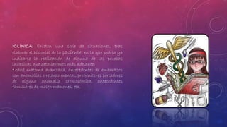 •CLÍNICA: Existen una serie de situaciones, tras 
elaborar el historial de la paciente, en la que podría ya 
indicarse la realización de alguna de las pruebas 
invasivas que detallaremos más adelante: 
• edad materna avanzada, antecedentes de embarazos 
con anomalías o retardo mental, progenitores portadores 
de alguna anomalía cromosómica, antecedentes 
familiares de malformaciones, etc. 
 