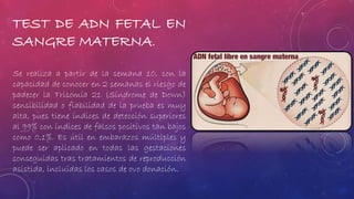 TEST DE ADN FETAL EN 
SANGRE MATERNA. 
Se realiza a partir de la semana 10, con la 
capacidad de conocer en 2 semanas el riesgo de 
padecer la Trisomía 21 (Síndrome de Down) 
sensibilidad o fiabilidad de la prueba es muy 
alta, pues tiene índices de detección superiores 
al 99% con índices de falsos positivos tan bajos 
como 0,1%. Es útil en embarazos múltiples y 
puede ser aplicado en todas las gestaciones 
conseguidas tras tratamientos de reproducción 
asistida, incluidas los casos de ovo donación. 
 