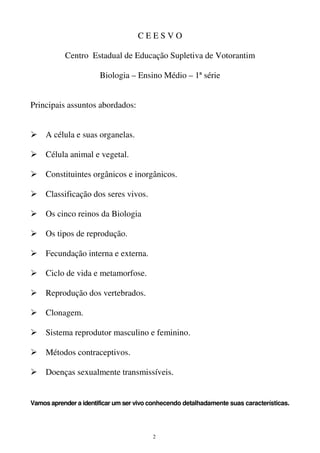 2
C E E S V O
Centro Estadual de Educação Supletiva de Votorantim
Biologia – Ensino Médio – 1ª série
Principais assuntos abordados:
A célula e suas organelas.
Célula animal e vegetal.
Constituintes orgânicos e inorgânicos.
Classificação dos seres vivos.
Os cinco reinos da Biologia
Os tipos de reprodução.
Fecundação interna e externa.
Ciclo de vida e metamorfose.
Reprodução dos vertebrados.
Clonagem.
Sistema reprodutor masculino e feminino.
Métodos contraceptivos.
Doenças sexualmente transmissíveis.
Vamos aprender a identificar um ser vivo conhecendo detalhadamente suas características.
 