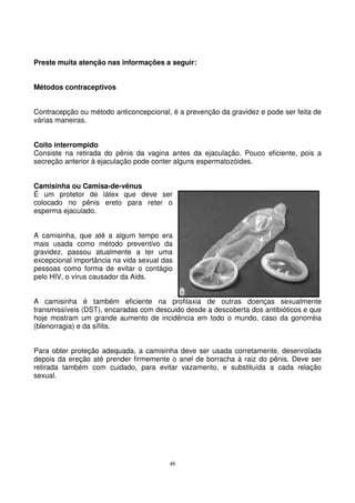46
Preste muita atenção nas informações a seguir:
Métodos contraceptivos
Contracepção ou método anticoncepcional, é a prevenção da gravidez e pode ser feita de
várias maneiras.
Coito interrompido
Consiste na retirada do pênis da vagina antes da ejaculação. Pouco eficiente, pois a
secreção anterior à ejaculação pode conter alguns espermatozóides.
Camisinha ou Camisa-de-vênus
É um protetor de látex que deve ser
colocado no pênis ereto para reter o
esperma ejaculado.
A camisinha, que até a algum tempo era
mais usada como método preventivo da
gravidez, passou atualmente a ter uma
excepcional importância na vida sexual das
pessoas como forma de evitar o contágio
pelo HIV, o vírus causador da Aids.
A camisinha é também eficiente na profilaxia de outras doenças sexualmente
transmissíveis (DST), encaradas com descuido desde a descoberta dos antibióticos e que
hoje mostram um grande aumento de incidência em todo o mundo, caso da gonorréia
(blenorragia) e da sífilis.
Para obter proteção adequada, a camisinha deve ser usada corretamente, desenrolada
depois da ereção até prender firmemente o anel de borracha à raiz do pênis. Deve ser
retirada também com cuidado, para evitar vazamento, e substituída a cada relação
sexual.
 