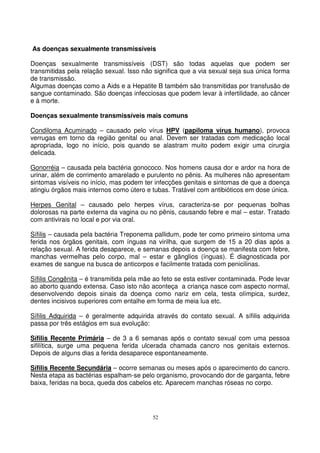 52
As doenças sexualmente transmissíveis
Doenças sexualmente transmissíveis (DST) são todas aquelas que podem ser
transmitidas pela relação sexual. Isso não significa que a via sexual seja sua única forma
de transmissão.
Algumas doenças como a Aids e a Hepatite B também são transmitidas por transfusão de
sangue contaminado. São doenças infecciosas que podem levar à infertilidade, ao câncer
e à morte.
Doenças sexualmente transmissíveis mais comuns
Condiloma Acuminado – causado pelo vírus HPV (papiloma vírus humano), provoca
verrugas em torno da região genital ou anal. Devem ser tratadas com medicação local
apropriada, logo no início, pois quando se alastram muito podem exigir uma cirurgia
delicada.
Gonorréia – causada pela bactéria gonococo. Nos homens causa dor e ardor na hora de
urinar, além de corrimento amarelado e purulento no pênis. As mulheres não apresentam
sintomas visíveis no início, mas podem ter infecções genitais e sintomas de que a doença
atingiu órgãos mais internos como útero e tubas. Tratável com antibióticos em dose única.
Herpes Genital – causado pelo herpes vírus, caracteriza-se por pequenas bolhas
dolorosas na parte externa da vagina ou no pênis, causando febre e mal – estar. Tratado
com antivirais no local e por via oral.
Sífilis – causada pela bactéria Treponema pallidum, pode ter como primeiro sintoma uma
ferida nos órgãos genitais, com ínguas na virilha, que surgem de 15 a 20 dias após a
relação sexual. A ferida desaparece, e semanas depois a doença se manifesta com febre,
manchas vermelhas pelo corpo, mal – estar e gânglios (ínguas). É diagnosticada por
exames de sangue na busca de anticorpos e facilmente tratada com penicilinas.
Sífilis Congênita – é transmitida pela mãe ao feto se esta estiver contaminada. Pode levar
ao aborto quando extensa. Caso isto não aconteça a criança nasce com aspecto normal,
desenvolvendo depois sinais da doença como nariz em cela, testa olímpica, surdez,
dentes incisivos superiores com entalhe em forma de meia lua etc.
Sífilis Adquirida – é geralmente adquirida através do contato sexual. A sífilis adquirida
passa por três estágios em sua evolução:
Sífilis Recente Primária – de 3 a 6 semanas após o contato sexual com uma pessoa
sifilítica, surge uma pequena ferida ulcerada chamada cancro nos genitais externos.
Depois de alguns dias a ferida desaparece espontaneamente.
Sífilis Recente Secundária – ocorre semanas ou meses após o aparecimento do cancro.
Nesta etapa as bactérias espalham-se pelo organismo, provocando dor de garganta, febre
baixa, feridas na boca, queda dos cabelos etc. Aparecem manchas róseas no corpo.
 