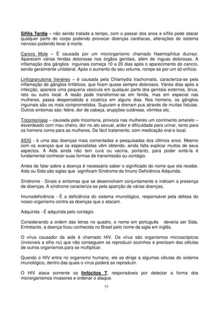 53
Sífilis Tardia – não sendo tratada a tempo, com o passar dos anos a sífilis pode atacar
qualquer parte do corpo podendo provocar doenças cardíacas, alterações do sistema
nervoso podendo levar à morte.
Cancro Mole – É causada por um microrganismo chamado Haemophilus ducreyi.
Aparecem várias feridas dolorosas nos órgãos genitais, além de ínguas dolorosas. A
inflamação dos gânglios inguinais começa 10 a 20 dias após o aparecimento do cancro,
sendo geralmente unilateral. Após o aumento do seu volume, rompe-se por um só orifício.
Linfogranuloma Venéreo – é causada pela Chlamydia trachomatis, caracteriza-se pela
inflamação de gânglios linfáticos, que ficam quase sempre dolorosos. Vários dias após a
infecção, aparece uma pequena vesícula em qualquer parte dos genitais externos, ânus,
reto ou outro local. A lesão pode transformar-se em ferida, mas em especial nas
mulheres, passa despercebida e cicatriza em alguns dias. Nos homens, os gânglios
inguinais são os mais comprometidos. Supuram e drenam pus através de muitas fistulas.
Outros sintomas são: febre, dor de cabeça, erupções cutâneas, vômitos etc.
Tricomoníase – causada pelo tricomona, provoca nas mulheres um corrimento amarelo –
esverdeado com mau cheiro, dor no ato sexual, ardor e dificuldade para urinar, tanto para
os homens como para as mulheres. De fácil tratamento, com medicação oral e local.
AIDS - é uma das doenças mais comentadas e pesquisadas dos últimos anos. Mesmo
com os avanços que os especialistas vêm obtendo, ainda falta explicar muitos de seus
aspectos. A Aids ainda não tem cura ou vacina, portanto, para poder evitá-la é
fundamental conhecer suas formas de transmissão ou contágio.
Antes de falar sobre a doença é necessário saber o significado do nome que ela recebe.
Aids ou Sida são siglas que significam Síndrome da Imuno Deficiência Adquirida.
Síndrome - Sinais e sintomas que se desenvolvem conjuntamente e indicam a presença
de doenças. A síndrome caracteriza-se pela aparição de várias doenças.
Imunodeficiência - É a deficiência do sistema imunológico, responsável pela defesa do
nosso organismo contra as doenças que o atacam.
Adquirida - É adquirida pelo contágio.
Considerando a ordem das letras no quadro, o nome em português deveria ser Sida.
Entretanto, a doença ficou conhecida no Brasil pelo nome da sigla em inglês.
O vírus causador da aids é chamado HIV. Os vírus são organismos microscópicos
(invisíveis a olho nu) que não conseguem se reproduzir sozinhos e precisam das células
de outros organismos para se multiplicar.
Quando o HIV entra no organismo humano, ele se dirige a algumas células do sistema
imunológico, dentro das quais o vírus poderá se reproduzir.
O HIV ataca somente os linfócitos T, responsáveis por detectar a forma dos
microrganismos invasores e ordenar o ataque.
 