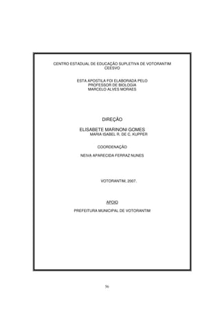 56
CENTRO ESTADUAL DE EDUCAÇÃO SUPLETIVA DE VOTORANTIM
CEESVO
ESTA APOSTILA FOI ELABORADA PELO
PROFESSOR DE BIOLOGIA
MARCELO ALVES MORAES
DIREÇÃO
ELISABETE MARINONI GOMES
MARIA ISABEL R. DE C. KUPPER
COORDENAÇÃO
NEIVA APARECIDA FERRAZ NUNES
VOTORANTIM, 2007.
APOIO
PREFEITURA MUNICIPAL DE VOTORANTIM
 