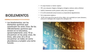 BIOELEMENTOS
• Los bioelementos son los
elementos químicos que
constituyen los seres vivos. De los
100 elementos químicos que
existen en la naturaleza,
aproximadamente unos 70 se
encuentran en los seres vivos. De
éstos, sólo unos 22 a 25 se
encuentran en todos en cierta
abundancia y cumplen una cierta
función.
• El cuerpo humano es materia orgánica
• 99% (seis elementos Oxígeno, hidrógeno, nitrógeno, carbono, calcio, y fósforo)
• 0,85% ( 5 elementos azufre, potasio, sodio, cloro, y magnesio
• El 0,15% restantedelcuerpo humano se comprendede oligoelementos
• Son componentes orgánicos.
• El 99% de la masa de la mayoría de las células está constituida porcuatro elementos,
carbono (C), hidrógeno (H), oxígeno (O) y nitrógeno (N),
 