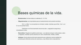 z
Bases químicas de la vida.
▪ Bioelementos: formanenlaces covalentes (C, H, O N)
▪ Oligoelementos: sonimportantes para el mantenimiento de la presiónosmótica.
El k+ y e Mg++ se encuentran en el interior celular, mientras que el Na+, Ca++ y el
Cl- se encuentran fuera.
Participan en el funcionamiento neuromuscular , coagulación sanguínea y
mineralización ósea.
▪ Electrolitos: Regulanel equilibrio acido base . Los cationes incluyen sodio potasio,calcio
y magnesio,mientras que los aniones son cloro,bicarbionato, fostato y sulfato.
▪ Isótopos: Sonlos átomos del mismo elemento que contiene la misma cantidad de
protones pero diferente numero de neutrones, y que difierende la masa atómica
 