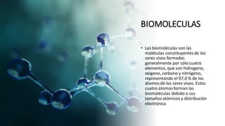 BIOMOLECULAS
• Las biomoléculas son las
moléculas constituyentes de los
seres vivos formadas
generalmente por sólo cuatro
elementos, que son hidrogeno,
oxigeno, carbono y nitrógeno,
representando el 97,6 % de los
átomos de los seres vivos. Estos
cuatro átomos forman las
biomoléculas debido a sus
tamaños atómicos y distribución
electrónica
 