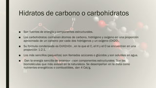 Internal
Hidratos de carbono o carbohidratos
■ Son fuentes de energía y componentes estructurales.
■ Los carbohidratos contienen átomos de carbono, hidrógeno y oxígeno en una proporción
aproximada de un carbono por cada dos hidrógenos y un oxígeno (CH2O).
■ Su fórmula condensada es CnH2nOn , en la que el C, el H y el O se encuentran en una
proporción 1:2:1.
■ Los más sencillos (pequeños) son llamados azúcares o glúcidos y son solubles en agua.
■ Dan la energía sencilla de arranque y son componentes estructurales. Son las
biomoléculas que más existen en la naturaleza. Se desempeñan en la dieta como
nutrientes energéticos o combustibles, dan 4 Cal/g.
 