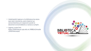 • Usted podrá ingresar a la bibliotecalasveces
que sean necesarias, para mejorarsus
conocimientosy en especial cuando la
docente le envié deberes o tareasa cumplir.
• Ingrese a este link :
https://bibliotecas.ups.edu.ec:3488/es/ereade
r/bibliotecaups/
 