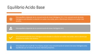 Equilibrio Acido Base
Este equilibrio depende de la concentraciónde iones hidrógeno (H+). Si la concentraciónde iones
hidrógeno está elevada la solución se vuelve mas ácida, pero si disminuye entonces se vuelve más
alcalina.
Este equilibrio depende de la concentraciónde iones hidrógeno (H+).
Si la concentraciónde iones hidrógeno está elevada la solución se vuelve mas ácida, pero si disminuye
entonces se vuelve más alcalina.
Una solución con un pH de 7 es neutra, ya que a esa concentraciónel número de iones hidrógeno esta
equilibrado por el número de iones hidroxilo presentes.
 