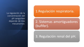 La regulación de la
concentración del
pH sanguíneo
depende de tres
mecanismos:
1.Regulación respiratoria.
2. Sistemas amortiguadores
(buﬁfer).
3. Regulación renal del pH.
 