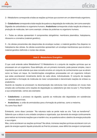 10 
oficina 
2 – Metabolismo corresponde a todas as reações químicas que ocorrem em um determinado organismo. 
3 – Catabolismo corresponde a toda reação de quebra ou degradação de moléculas, tem como exemplo: 
Digestão de carboidratos no organismo humano. Anabolismo corresponde a toda reação de síntese ou 
produção de moléculas, tem como exemplo: síntese de proteínas no organismo humano. 
4 – Todas as células apresentam 4 componentes obrigatórios: membrana plasmática, hialoplasma, 
ribossomo e cromatina (material genético). 
5 – As células procariontes são desprovidas de envelope nuclear, o material genético fica disperso no 
hialoplasma das células. As células eucariontes apresentam um envelope membranoso que envolve o 
material genético definindo o núcleo das células. 
Aula 2 - Metabolismo Energético 
O que você entende sobre Metabolismo? O Metabolismo é o conjunto de reações químicas que se 
processam em um organismo. Essa definição, em um primeiro momento, pode parecer simples, mas é 
importante que você entenda que esse conceito envolve um conjunto de conhecimentos que se abrem 
como se fosse um leque. As transformações energéticas processadas em um organismo indicam 
que estas aconteceram inicialmente dentro de cada célula, individualizada. O conjunto de reações 
que permitem a formação de moléculas de maior complexidade é denominado reações de síntese ou 
anabolismo. 
Quando as reações se processam na decomposição das estruturas mais complexas em novas mais 
simples são conhecidas como reações de degradação ou catabolismo (já visto na aula 1). Para facilitar 
a sua compreensão, vamos aos exemplos: 
• Catabolismo: o processo da digestão, quando as moléculas são degradadas em substâncias 
menores absorvíveis. 
• Anabolismo: a união de aminoácidos para a formação de proteínas, como a melanina. 
Viu como ficou fácil? 
Entretanto, como disse Lavoisier: “Na natureza nada se perde nada se cria. Tudo se transforma!”. 
Sabendo que a célula é uma unidade complexa e organizada, que demanda de energia continuamente 
para realizar as inúmeras reações que a mantém viva, se questiona sobre o destino da energia produzida 
e sua origem. 
Mas, como acontecem as reações químicas? Na célula, inúmeras reações químicas acontecem com um 
gasto de energia superior àquele produzido ao final do processo, esse déficit de energia é compensado 
 