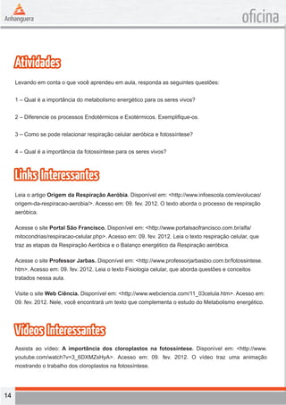 14 
oficina 
Atividades 
Levando em conta o que você aprendeu em aula, responda as seguintes questões: 
1 – Qual é a importância do metabolismo energético para os seres vivos? 
2 – Diferencie os processos Endotérmicos e Exotérmicos. Exemplifique-os. 
3 – Como se pode relacionar respiração celular aeróbica e fotossíntese? 
4 – Qual é a importância da fotossíntese para os seres vivos? 
Links Interessantes 
Leia o artigo Origem da Respiração Aeróbia. Disponível em: <http://www.infoescola.com/evolucao/ 
origem-da-respiracao-aerobia/>. Acesso em: 09. fev. 2012. O texto aborda o processo de respiração 
aeróbica. 
Acesse o site Portal São Francisco. Disponível em: <http://www.portalsaofrancisco.com.br/alfa/ 
mitocondrias/respiracao-celular.php>. Acesso em: 09. fev. 2012. Leia o texto respiração celular, que 
traz as etapas da Respiração Aeróbica e o Balanço energético da Respiração aeróbica. 
Acesse o site Professor Jarbas. Disponível em: <http://www.professorjarbasbio.com.br/fotossintese. 
htm>. Acesso em: 09. fev. 2012. Leia o texto Fisiologia celular, que aborda questões e conceitos 
tratados nessa aula. 
Visite o site Web Ciência. Disponível em: <http://www.webciencia.com/11_03celula.htm>. Acesso em: 
09. fev. 2012. Nele, você encontrará um texto que complementa o estudo do Metabolismo energético. 
Vídeos Interessantes 
Assista ao vídeo: A importância dos cloroplastos na fotossíntese. Disponível em: <http://www. 
youtube.com/watch?v=3_6DXMZsHyA>. Acesso em: 09. fev. 2012. O vídeo traz uma animação 
mostrando o trabalho dos cloroplastos na fotossíntese. 
 