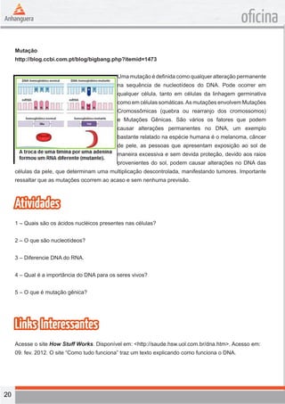 20 
oficina 
Mutação 
http://blog.ccbi.com.pt/blog/bigbang.php?itemid=1473 
Uma mutação é definida como qualquer alteração permanente 
na sequência de nucleotídeos do DNA. Pode ocorrer em 
qualquer célula, tanto em células da linhagem germinativa 
como em células somáticas. As mutações envolvem Mutações 
Cromossômicas (quebra ou rearranjo dos cromossomos) 
e Mutações Gênicas. São vários os fatores que podem 
causar alterações permanentes no DNA, um exemplo 
bastante relatado na espécie humana é o melanoma, câncer 
de pele, as pessoas que apresentam exposição ao sol de 
maneira excessiva e sem devida proteção, devido aos raios 
provenientes do sol, podem causar alterações no DNA das 
células da pele, que determinam uma multiplicação descontrolada, manifestando tumores. Importante 
ressaltar que as mutações ocorrem ao acaso e sem nenhuma previsão. 
Atividades 
1 – Quais são os ácidos nucléicos presentes nas células? 
2 – O que são nucleotídeos? 
3 – Diferencie DNA do RNA. 
4 – Qual é a importância do DNA para os seres vivos? 
5 – O que é mutação gênica? 
Links Interessantes 
Acesse o site How Stuff Works. Disponível em: <http://saude.hsw.uol.com.br/dna.htm>. Acesso em: 
09. fev. 2012. O site “Como tudo funciona” traz um texto explicando como funciona o DNA. 
 