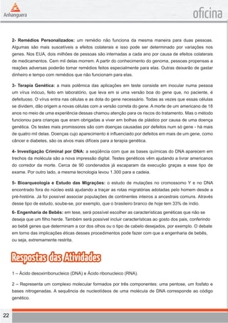 22 
oficina 
2- Remédios Personalizados: um remédio não funciona da mesma maneira para duas pessoas. 
Algumas são mais suscetíveis a efeitos colaterais e isso pode ser determinado por variações nos 
genes. Nos EUA, dois milhões de pessoas são internadas a cada ano por causa de efeitos colaterais 
de medicamentos. Cem mil delas morrem. A partir do conhecimento do genoma, pessoas propensas a 
reações adversas poderão tomar remédios feitos especialmente para elas. Outras deixarão de gastar 
dinheiro e tempo com remédios que não funcionam para elas. 
3- Terapia Genética: a mais polêmica das aplicações em teste consiste em inocular numa pessoa 
um vírus inócuo, feito em laboratório, que leva em si uma versão boa do gene que, no paciente, é 
defeituoso. O vírus entra nas células e as dota do gene necessário. Todas as vezes que essas células 
se dividem, dão origem a novas células com a versão correta do gene. A morte de um americano de 18 
anos no meio de uma experiência dessas chamou atenção para os riscos do tratamento. Mas o método 
funcionou para crianças que eram obrigadas a viver em bolhas de plástico por causa de uma doença 
genética. Os testes mais promissores são com doenças causadas por defeitos num só gene - há mais 
de quatro mil delas. Doenças cujo aparecimento é influenciado por defeitos em mais de um gene, como 
câncer e diabetes, são os alvos mais difíceis para a terapia genética. 
4- Investigação Criminal por DNA: a seqüência com que as bases químicas do DNA aparecem em 
trechos da molécula são a nova impressão digital. Testes genéticos vêm ajudando a livrar americanos 
do corredor da morte. Cerca de 90 condenados já escaparam da execução graças a esse tipo de 
exame. Por outro lado, a mesma tecnologia levou 1.300 para a cadeia. 
5- Bioarqueologia e Estudo das Migrações: o estudo de mutações no cromossomo Y e no DNA 
encontrado fora do núcleo está ajudando a traçar as rotas migratórias adotadas pelo homem desde a 
pré-história. Já foi possível associar populações de continentes inteiros a ancestrais comuns. Através 
desse tipo de estudo, soube-se, por exemplo, que o brasileiro branco de hoje tem 33% de índio. 
6- Engenharia de Bebês: em tese, será possível escolher as características genéticas que não se 
deseja que um filho herde. Também será possível incluir características ao gosto dos pais, conferindo 
ao bebê genes que determinam a cor dos olhos ou o tipo de cabelo desejados, por exemplo. O debate 
em torno das implicações éticas desses procedimentos pode fazer com que a engenharia de bebês, 
ou seja, extremamente restrita. 
Respostas das Atividades 
1 – Ácido desoxirribonucleico (DNA) e Ácido ribonucleico (RNA). 
2 – Representa um complexo molecular formados por três componentes: uma pentose, um fosfato e 
bases nitrogenadas. A sequência de nucleotídeos de uma molécula de DNA corresponde ao código 
genético. 
 