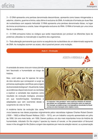 23 
oficina 
3 – O DNA apresenta uma pentose denominada desoxirribose, apresenta como bases nitrogenadas a 
adenina, citosina, guanina e timina, esta última é exclusiva do DNA. A molécula é formada por duas fitas 
de nucleotídeos com aspecto helicoidal. O RNA apresenta uma pentose denominada ribose, no lugar 
da timina encontramos a uracila, base nitrogenada exclusiva do RNA. O RNA é formado por uma única 
fita de nucleotídeos. 
4 – O DNA armazena todos os códigos que serão responsáveis por produzir os diferentes tipos de 
proteínas utilizadas na manutenção e equilíbrio dos organismos. 
5 – Toda alteração permanente que ocorre na sequência de nucleotídeos de um determinado segmento 
de DNA. As mutações ocorrem ao acaso, não é possível prever uma mutação. 
Aula 4 – Evolução 
A variedade de seres vivos em nosso planeta 
tem fascinado a humanidade ao longo da 
história. 
Mas, você sabia que foi apenas há cerca 
de dois séculos que começaram a surgir as 
primeiras explicações científicas para origem 
da diversidade biológicas?. Atualmente, todas 
as evidências disponíveis levam os cientistas 
a explicar a variedade das espécies como 
resultado da evolução biológica, processo 
em que transformações hereditárias e 
adaptações que vem ocorrendo desde o 
surgimento da vida na Terra. 
A moderna teoria da evolução dos seres 
vivos baseia-se nas ideias propostas originalmente pelos naturalistas ingleses Charles Robert Darwin 
(1809 – 1882) e Alfred Russel Wallace (1823 – 1913), em um trabalho conjunto apresentado em julho 
de 1858. Um ano mais tarde, em 1959, Darwin publicou um dos mais importantes livros da história da 
humanidade, intitulado On the origino f species by means of narutal, or the preservation of favoured 
races in the struggle for life (Sobre a origem das espécies por meia da seleção natural, ou a preservação 
ASSISTA A VIDEOAULA 4 
 