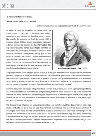 25 
oficina 
O Pensamento Evolucionista 
Ideias evolucionistas da Lamarck 
(http://cienciasvirtual-bio.blogspot.com/2011_05_01_archive.html) 
A ideia de que as espécies de seres vivos se 
transformam no decorrer do tempo é bem antiga, 
aparecendo em escritos de filósofos pré-socráticos. 
No entanto, foi somente no final do século XVIII e 
início do século XIX que alguns naturalistas passaram 
a tentar explicar as causas das transformações das 
espécies biológicas, dando sustentação científica ao 
evolucionismo. Dentre eles, destaca-se o francês Jean 
Baptiste Antoine de Monet (1744 – 1829), que, por seu 
título de cavaleiro de Lamarck, ficou conhecido como 
Jean Baptiste de Lamarck. Em 1809, Lamarck publicou 
o livro Philosophie zoologique (Filosofia zoológica), no 
qual propôs uma explicação para evolução biológica, 
que ficou conhecida com Lamarckismo. 
Segundo Lamarck, cada espécie de ser vivo atual surgiu por transformações sucessivas de uma forma 
primitiva, originada a partir de matéria não viva. Ele acreditava que formas primitivas de vida estão 
sempre surgindo por geração espontânea, e que elas possuem uma qualidade inerente à vida: tendência 
ao aumento gradativo de complexidade. Para ele, a influência do ambiente perturbaria essa tendência 
natural, gerando variações em torno dos planos ideais de organização corporal. 
Lamarck ficou mais conhecido não pelas ideias centrais de sua teoria, que eram a geração espontânea 
das formas ancestrais e o aumento de complexidade, mas sim pelas explicações de como o ambiente 
interfere no rumo natural das transformações. Segundo ele, o ambiente pode forçar a mudança de 
hábitos de um ser vivo, levando ao acrescimento de certas estruturas e à atrofia de outras, em função 
do uso e do desuso dos órgãos 
Um dos exemplos utilizados por Lamarck para ilustrar essa ideia foi a ausência de pernas nas serpentes 
atuais, atribuída por ele à falta de uso dos membros locomotores nos ancestrais desses animais. A 
adaptação a um modo de vida rastejante teria levado os ancestrais das serpentes a utilizar pouco as 
pernas, que tenderiam a se atrofiar. Além disso, essa nova característica adquirida seria transmitida 
à descendência ao longo de muitas gerações (lei da transmissão das características adquiridas), 
resultando no desaparecimento completo das pernas nas serpentes atuais. (http://www.sobiologia.com. 
br/conteudos/Seresvivos/Ciencias/bioselecaonatural.php) 
 