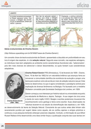 26 
oficina 
Ideias evolucionistas de Charles Darwin 
(http://bilizeus.spaceblog.com.br/301656/Frases-de-Charles-Darwin/) 
Um conceito chave da teoria evolucionista de Darwin, apresentado e discutido em profundidade em seu 
livro A origem das espécies, é o de seleção natural. Segundo esse conceito, nas espécies selvagens, 
os indivíduos mais bem adaptados ao ambiente (como características favoráveis) são, “selecionados”, 
pois têm mais chances de sobreviver e deixar descendentes, os quais herdam suas características 
adaptativas. 
Charles Robert Darwin FRS (Shrewsbury, 12 de fevereiro de 1809 – Downe, 
Kent, 19 de Abril de 1882) foi um naturalista britânico que alcançou fama ao 
convencer a comunidade científica da ocorrência da evolução e propor uma 
teoria para explicar como ela se dá por meio da seleção natural e sexual. Esta 
teoria se desenvolveu no que é agora considerado o paradigma central para 
explicação de diversos fenômenos na Biologia. Foi laureado com a medalha 
Wollaston concedida pela Sociedade Geológica de Londres, em 1859. 
Darwin começou a se interessar por história natural na universidade enquanto 
era estudante de Medicina e, depois, Teologia. A sua viagem de cinco anos 
a bordo do navio inglês H.M.S. Beagle e escritos posteriores trouxeram-lhe 
reconhecimento como geólogo e fama como escritor. Suas observações da 
natureza levaram-no ao estudo da diversificação das espécies e, em 1838, 
ao desenvolvimento da teoria da Seleção Natural. Consciente de que outros antes dele tinham sido 
severamente punidos por sugerir ideias como aquela, ele as confiou apenas a amigos próximos e 
continuou a sua pesquisa tentando antecipar possíveis objeções. Contudo, a informação de que Alfred 
Russel Wallace tinha desenvolvido uma ideia similar forçou a publicação conjunta das suas teorias em 
 