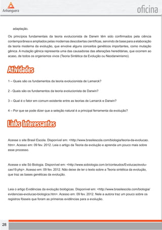 28 
oficina 
adaptação. 
Os princípios fundamentais da teoria evolucionista de Darwin têm sido confirmados pela ciência 
contemporânea e ampliados pelas modernas descobertas científicas, servindo de base para a elaboração 
da teoria moderna da evolução, que envolve alguns conceitos genéticos importantes, como mutação 
gênica. A mutação gênica representa uma das causadoras das alterações hereditárias, que ocorrem ao 
acaso, de todos os organismos vivos (Teoria Sintética da Evolução ou Neodarwinismo). 
Atividades 
1 – Quais são os fundamentos da teoria evolucionista de Lamarck? 
2 - Quais são os fundamentos da teoria evolucionista de Darwin? 
3 – Qual é o fator em comum existente entre as teorias de Lamarck e Darwin? 
4 – Por que se pode dizer que a seleção natural é a principal ferramenta da evolução? 
Links Interessantes 
Acesse o site Brasil Escola. Disponível em: <http://www.brasilescola.com/biologia/teoria-da-evolucao. 
htm>. Acesso em: 09 fev. 2012. Leia o artigo da Teoria da evolução e aprenda um pouco mais sobre 
esse processo. 
Acesse o site Só Biologia. Disponível em: <http://www.sobiologia.com.br/conteudos/Evolucao/evolu-cao19. 
php>. Acesso em: 09 fev. 2012. Não deixe de ler o texto sobre a Teoria sintética da evolução, 
que traz as bases genéticas da evolução. 
Leia o artigo Evidências da evolução biológicas. Disponível em: <http://www.brasilescola.com/biologia/ 
evidencias-evolucao-biologica.htm>. Acesso em: 09 fev. 2012. Nele a autora traz um pouco sobre os 
registros fósseis que foram as primeiras evidências para a evolução. 
 