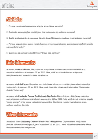 37 
oficina 
Atividades 
1- Por que os animais buscaram se adaptar ao ambiente terrestre? 
2- Quais são as adaptações morfológicas dos vertebrados ao ambiente terrestre? 
3- Qual é a relação entre a espessura da pele dos anfíbios com o modo de respiração dos mesmos? 
4- Por que se pode dizer que os répteis foram os primeiros vertebrados a conquistarem definitivamente 
o ambiente terrestre? 
5- Quem são os animais homeotérmicos? O que isso significa? 
Links Interessantes 
Acesse o site Brasil Escola. Disponível em: <http://www.brasilescola.com/animais/definicao-um- 
vertebrado.htm>. Acesso em: 09 fev. 2012. Nele, você encontrará diversos artigos que 
complementarão o seu estudo sobre Vertebrados. 
Acesse o site Info Escola. Disponível em: <http://www.infoescola.com/biologia/vertebrados-subfilo-vertebrata/>. 
Acesso em: 09 fev. 2012. Nele, você deverá ler o texto explicativo sobre “Vertebrados 
(Subfilo Vertebrata)”. 
Acesse o site Fundação Parque Zoológico de São Paulo. Disponível em: <http://www.zoologico. 
com.br/classes.php?classe=mamiferos>. Acesso em: 09 fev. 2012. Nele, você deverá entrar na sessão 
“nosso animais”, onde possui várias informação sobre: Mamíferos, repteis, invertebrados, aves, 
anfíbios e nativos da mata. 
Vídeos Interessantes 
Assista ao vídeo Discovery Channel Brasil - Vida - Mergulhões. Disponível em: <http://www. 
youtube.com/watch?v=kc6gz3Cd_00>. Acesso em: 09 fev. 2012. Nele, você entenderá sobre o ritual 
de acasalamento dos mergulhões. 
 