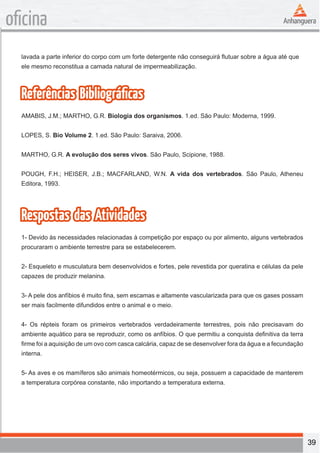 39 
oficina 
lavada a parte inferior do corpo com um forte detergente não conseguirá flutuar sobre a água até que 
ele mesmo reconstitua a camada natural de impermeabilização. 
Referências Bibliográficas 
AMABIS, J.M.; MARTHO, G.R. Biologia dos organismos. 1.ed. São Paulo: Moderna, 1999. 
LOPES, S. Bio Volume 2. 1.ed. São Paulo: Saraiva, 2006. 
MARTHO, G.R. A evolução dos seres vivos. São Paulo, Scipione, 1988. 
POUGH, F.H.; HEISER, J.B.; MACFARLAND, W.N. A vida dos vertebrados. São Paulo, Atheneu 
Editora, 1993. 
Respostas das Atividades 
1- Devido às necessidades relacionadas à competição por espaço ou por alimento, alguns vertebrados 
procuraram o ambiente terrestre para se estabelecerem. 
2- Esqueleto e musculatura bem desenvolvidos e fortes, pele revestida por queratina e células da pele 
capazes de produzir melanina. 
3- A pele dos anfíbios é muito fina, sem escamas e altamente vascularizada para que os gases possam 
ser mais facilmente difundidos entre o animal e o meio. 
4- Os répteis foram os primeiros vertebrados verdadeiramente terrestres, pois não precisavam do 
ambiente aquático para se reproduzir, como os anfíbios. O que permitiu a conquista definitiva da terra 
firme foi a aquisição de um ovo com casca calcária, capaz de se desenvolver fora da água e a fecundação 
interna. 
5- As aves e os mamíferos são animais homeotérmicos, ou seja, possuem a capacidade de manterem 
a temperatura corpórea constante, não importando a temperatura externa. 
 