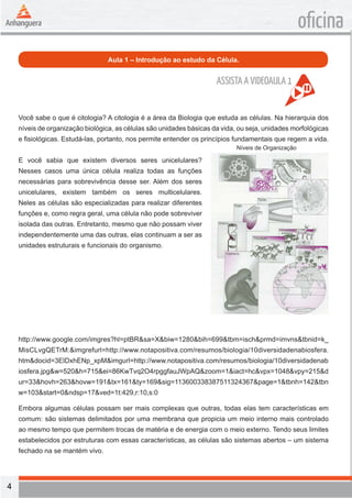 4 
oficina 
Aula 1 – Introdução ao estudo da Célula. 
Você sabe o que é citologia? A citologia é a área da Biologia que estuda as células. Na hierarquia dos 
níveis de organização biológica, as células são unidades básicas da vida, ou seja, unidades morfológicas 
e fisiológicas. Estudá-las, portanto, nos permite entender os princípios fundamentais que regem a vida. 
E você sabia que existem diversos seres unicelulares? 
Nesses casos uma única célula realiza todas as funções 
necessárias para sobrevivência desse ser. Além dos seres 
unicelulares, existem também os seres multicelulares. 
Neles as células são especializadas para realizar diferentes 
funções e, como regra geral, uma célula não pode sobreviver 
isolada das outras. Entretanto, mesmo que não possam viver 
independentemente uma das outras, elas continuam a ser as 
unidades estruturais e funcionais do organismo. 
http://www.google.com/imgres?hl=ptBR&sa=X&biw=1280&bih=699&tbm=isch&prmd=imvns&tbnid=k_ 
MisCLvgQETrM:&imgrefurl=http://www.notapositiva.com/resumos/biologia/10diversidadenabiosfera. 
htm&docid=3ElDxhENp_xpM&imgurl=http://www.notapositiva.com/resumos/biologia/10diversidadenab 
iosfera.jpg&w=520&h=715&ei=86KwTvq2O4rpggfauJWpAQ&zoom=1&iact=hc&vpx=1048&vpy=215&d 
ur=33&hovh=263&hovw=191&tx=161&ty=169&sig=113600338387511324367&page=1&tbnh=142&tbn 
w=103&start=0&ndsp=17&ved=1t:429,r:10,s:0 
Embora algumas células possam ser mais complexas que outras, todas elas tem características em 
comum: são sistemas delimitados por uma membrana que propicia um meio interno mais controlado 
ao mesmo tempo que permitem trocas de matéria e de energia com o meio externo. Tendo seus limites 
estabelecidos por estruturas com essas características, as células são sistemas abertos – um sistema 
fechado na se mantém vivo. 
Níveis de Organização 
ASSISTA A VIDEOAULA 1 
 