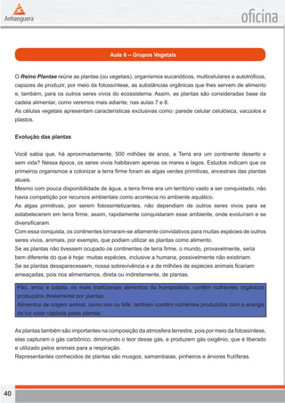 40 
oficina 
Aula 6 – Grupos Vegetais 
O Reino Plantae reúne as plantas (ou vegetais), organismos eucarióticos, multicelulares e autotróficos, 
capazes de produzir, por meio da fotossíntese, as substâncias orgânicas que lhes servem de alimento 
e, também, para os outros seres vivos do ecossistema. Assim, as plantas são consideradas base da 
cadeia alimentar, como veremos mais adiante, nas aulas 7 e 8. 
As células vegetais apresentam características exclusivas como: parede celular celulósica, vacúolos e 
plastos. 
Evolução das plantas 
Você sabia que, há aproximadamente, 500 milhões de anos, a Terra era um continente deserto e 
sem vida? Nessa época, os seres vivos habitavam apenas os mares e lagos. Estudos indicam que os 
primeiros organismos a colonizar a terra firme foram as algas verdes primitivas, ancestrais das plantas 
atuais. 
Mesmo com pouca disponibilidade de água, a terra firme era um território vasto a ser conquistado, não 
havia competição por recursos ambientais como acontecia no ambiente aquático. 
As algas primitivas, por serem fotossintetizantes, não dependiam de outros seres vivos para se 
estabelecerem em terra firme, assim, rapidamente conquistaram esse ambiente, onde evoluíram e se 
diversificaram. 
Com essa conquista, os continentes tornaram-se altamente convidativos para muitas espécies de outros 
seres vivos, animais, por exemplo, que podiam utilizar as plantas como alimento. 
Se as plantas não tivessem ocupado os continentes de terra firme, o mundo, provavelmente, seria 
bem diferente do que é hoje: muitas espécies, inclusive a humana, possivelmente não existiriam. 
Se as plantas desaparecessem, nossa sobrevivência e a de milhões de espécies animais ficariam 
ameaçadas, pois nos alimentamos, direta ou indiretamente, de plantas. 
Pão, arroz e batata, os mais tradicionais alimentos da humanidade, contém nutrientes orgânicos 
produzidos diretamente por plantas. 
Alimentos de origem animal, como ovo ou bife, também contém nutrientes produzidos com a energia 
da luz solar captada pelas plantas. 
As plantas também são importantes na composição da atmosfera terrestre, pois por meio da fotossíntese, 
elas capturam o gás carbônico, diminuindo o teor desse gás, e produzem gás oxigênio, que é liberado 
e utilizado pelos animais para a respiração. 
Representantes conhecidos de plantas são musgos, samambaias, pinheiros e árvores frutíferas. 
 