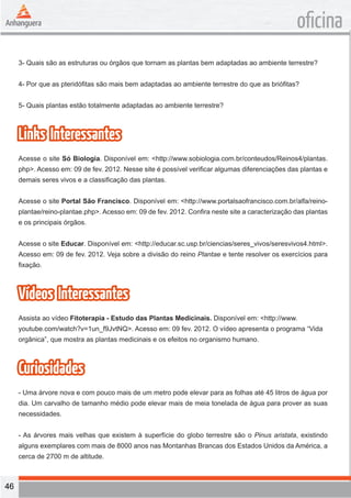 46 
oficina 
3- Quais são as estruturas ou órgãos que tornam as plantas bem adaptadas ao ambiente terrestre? 
4- Por que as pteridófitas são mais bem adaptadas ao ambiente terrestre do que as briófitas? 
5- Quais plantas estão totalmente adaptadas ao ambiente terrestre? 
Links Interessantes 
Acesse o site Só Biologia. Disponível em: <http://www.sobiologia.com.br/conteudos/Reinos4/plantas. 
php>. Acesso em: 09 de fev. 2012. Nesse site é possível verificar algumas diferenciações das plantas e 
demais seres vivos e a classificação das plantas. 
Acesse o site Portal São Francisco. Disponível em: <http://www.portalsaofrancisco.com.br/alfa/reino-plantae/ 
reino-plantae.php>. Acesso em: 09 de fev. 2012. Confira neste site a caracterização das plantas 
e os principais órgãos. 
Acesse o site Educar. Disponível em: <http://educar.sc.usp.br/ciencias/seres_vivos/seresvivos4.html>. 
Acesso em: 09 de fev. 2012. Veja sobre a divisão do reino Plantae e tente resolver os exercícios para 
fixação. 
Vídeos Interessantes 
Assista ao vídeo Fitoterapia - Estudo das Plantas Medicinais. Disponível em: <http://www. 
youtube.com/watch?v=1un_f9JvtNQ>. Acesso em: 09 fev. 2012. O vídeo apresenta o programa “Vida 
orgânica”, que mostra as plantas medicinais e os efeitos no organismo humano. 
Curiosidades 
- Uma árvore nova e com pouco mais de um metro pode elevar para as folhas até 45 litros de água por 
dia. Um carvalho de tamanho médio pode elevar mais de meia tonelada de água para prover as suas 
necessidades. 
- As árvores mais velhas que existem à superfície do globo terrestre são o Pinus aristata, existindo 
alguns exemplares com mais de 8000 anos nas Montanhas Brancas dos Estados Unidos da América, a 
cerca de 2700 m de altitude. 
 