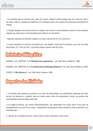 47 
oficina 
- As sequóias são as árvores mais altas do mundo, estando referenciadas seis com mais de 100 m 
de altura, todas no estado da Califórnia. Em Portugal existe uma sequóia de dimensão apreciável em 
Vidago. 
- A Gingko biloga é uma árvore comum no Japão. Diz-se que é muito resistente, pois foi a única espécie 
vegetal que sobreviveu ao bombardeamento atômico de Hiroshima. 
- Algumas espécies de bambus chegam a crescer mais de 90 cm num único dia. 
- A maior semente do mundo é produzida por uma espécie muito alta de palmeira, que vive nas ilhas 
Seychelles. É o “coco do mar”, que pode chegar a pesar mais de 20 kg. 
Referências Bibliográficas 
AMABIS, J.M.; MARTHO, G.R. Biologia dos organismos. 1.ed. São Paulo: Moderna, 1999. 
AMABIS, J.M.; MARTHO, G.R. Fundamentos da Biologia Moderna. 4.ed. São Paulo: Moderna, 2006. 
LOPES, S. Bio Volume 2. 1.ed. São Paulo: Saraiva, 2006. 
Respostas das Atividades 
1- As plantas são capazes de produzir, por meio da fotossíntese, as substâncias orgânicas que lhes 
servem de alimento e, também, para os outros seres vivos do ecossistema. Assim, as plantas são 
consideradas base da cadeia alimentar. 
2- As algas primitivas, por serem fotossintetizantes, não dependiam de outros seres vivos para se 
estabelecerem em terra firme, assim, rapidamente conquistaram esse ambiente, onde evoluíram e se 
diversificaram. 
3- Tecidos de condução de seiva, raízes, flores, frutos, sementes, entre outros. 
 