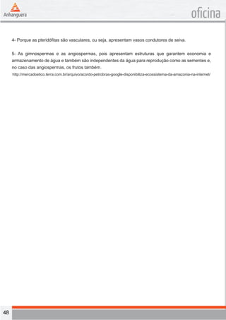 48 
oficina 
4- Porque as pteridófitas são vasculares, ou seja, apresentam vasos condutores de seiva. 
5- As gimnospermas e as angiospermas, pois apresentam estruturas que garantem economia e 
armazenamento de água e também são independentes da água para reprodução como as sementes e, 
no caso das angiospermas, os frutos também. 
http://mercadoetico.terra.com.br/arquivo/acordo-petrobras-google-disponibiliza-ecossistema-da-amazonia-na-internet/ 
