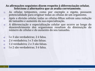 As afirmações seguintes dizem respeito à diferenciação celular,
          Selecione a alternativa que as avalia corretamente.
1)   As células totipontes, como por exemplo o zigoto, possuem
     potencialidade para originar todas as células de um organismo.
2)   Após a divisão celular, todas as células-filhas sofrem uma redução
     de tamanho e aumento da sua especialização.
3)   A diferenciação e especialização celular que ocorre ao longo do
     desenvolvimento dos organismos resultam da diminuição do
     número de células e do aumento do seu tamanho.

a)   l e 3 são verdadeiras; 2 é falsa.
b)   2 é verdadeira; l e 3 são falsas.
c)   1 é verdadeira; 2 e 3 são falsas.
d)   l e 2 são verdadeiras; 3 é falsa.




12
                                                            Nuno Correia 2011/12
 