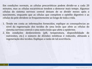 Em condições normais, as células procarióticas podem dividir-se a cada 20
minutos, mas as células eucarióticas tendem a demorar mais tempo. Algumas
células do sistema nervoso central deixam de se dividir meses após o
nascimento, enquanto que as células que compõem o epitélio digestivo e as
células da pele dividem-se frequentemente ao longo de toda a vida.

1. Tendo em conta as informações fornecidas, explique as consequências ao
   nível da regeneração dos tecidos de uma lesão que afete as células do
   sistema nervoso central e uma outra lesão que afete a epiderme.
2. Em condições desfavoráveis (pH, temperatura, disponibilidade de
   nutrientes, etc.) o número de divisões mitóticas é reduzido, afetando a
   regeneração dos tecidos. Explique a razão de tal ocorrência.




14
                                                              Nuno Correia 2011/12
 