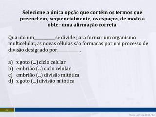 Selecione a única opção que contém os termos que
       preenchem, sequencialmente, os espaços, de modo a
                  obter uma afirmação correta.

 Quando um___________se divide para formar um organismo
 multicelular, as novas céluIas são formadas por um processo de
 divisão designado por____________.

 a)   zigoto (...) ciclo celular
 b)   embrião (...) ciclo celular
 c)   embrião (...) divisão mitótica
 d)   zigoto (...) divisão mitótica




22
                                                      Nuno Correia 2011/12
 