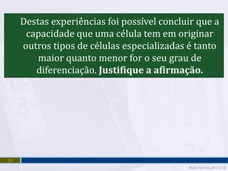 Destas experiências foi possível concluir que a
      capacidade que uma célula tem em originar
     outros tipos de células especializadas é tanto
         maior quanto menor for o seu grau de
        diferenciação. Justifique a afirmação.




23
                                            Nuno Correia 2011/12
 