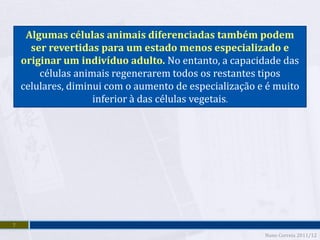 Algumas células animais diferenciadas também podem
      ser revertidas para um estado menos especializado e
    originar um indivíduo adulto. No entanto, a capacidade das
        células animais regenerarem todos os restantes tipos
    celulares, diminui com o aumento de especialização e é muito
                    inferior à das células vegetais.




7
                                                        Nuno Correia 2011/12
 