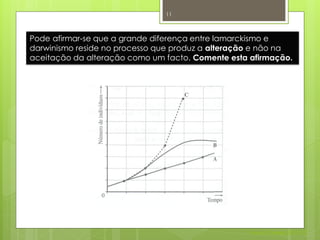 11



Pode afirmar-se que a grande diferença entre lamarckismo e
darwinismo reside no processo que produz a alteração e não na
aceitação da alteração como um facto. Comente esta afirmação.




                                                   Nuno Correia 2011/12
 