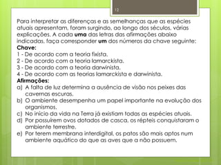 12


Para interpretar as diferenças e as semelhanças que as espécies
atuais apresentam, foram surgindo, ao longo dos séculos, várias
explicações. A cada uma das letras das afirmações abaixo
indicadas, faça corresponder um dos números da chave seguinte:
Chave:
1 - De acordo com a teoria fixista.
2 - De acordo com a teoria lamarckista.
3 - De acordo com a teoria darwinista.
4 - De acordo com as teorias lamarckista e darwinista.
Afirmações:
a) A falta de luz determina a ausência de visão nos peixes das
    cavernas escuras.
b) O ambiente desempenha um papel importante na evolução dos
    organismos.
c) No início da vida na Terra já existiam todas as espécies atuais.
d) Por possuírem ovos dotados de casca, os répteis conquistaram o
    ambiente terrestre.
e) Por terem membrana interdigital, os patos são mais aptos num
    ambiente aquático do que as aves que a não possuem.


                                                         Nuno Correia 2011/12
 